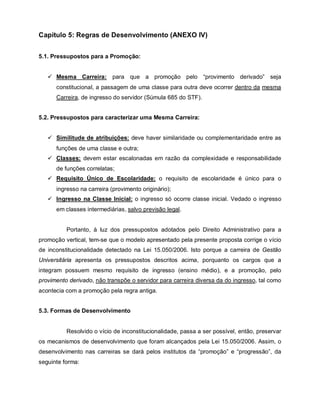 Capítulo 5: Regras de Desenvolvimento (ANEXO IV)


5.1. Pressupostos para a Promoção:


    Mesma Carreira: para que a promoção pelo “provimento derivado” seja
      constitucional, a passagem de uma classe para outra deve ocorrer dentro da mesma
      Carreira, de ingresso do servidor (Súmula 685 do STF).


5.2. Pressupostos para caracterizar uma Mesma Carreira:


    Similitude de atribuições: deve haver similaridade ou complementaridade entre as
      funções de uma classe e outra;
    Classes: devem estar escalonadas em razão da complexidade e responsabilidade
      de funções correlatas;
    Requisito Único de Escolaridade: o requisito de escolaridade é único para o
      ingresso na carreira (provimento originário);
    Ingresso na Classe Inicial: o ingresso só ocorre classe inicial. Vedado o ingresso
      em classes intermediárias, salvo previsão legal.


          Portanto, à luz dos pressupostos adotados pelo Direito Administrativo para a
promoção vertical, tem-se que o modelo apresentado pela presente proposta corrige o vício
de inconstitucionalidade detectado na Lei 15.050/2006. Isto porque a carreira de Gestão
Universitária apresenta os pressupostos descritos acima, porquanto os cargos que a
integram possuem mesmo requisito de ingresso (ensino médio), e a promoção, pelo
provimento derivado, não transpõe o servidor para carreira diversa da do ingresso, tal como
acontecia com a promoção pela regra antiga.


5.3. Formas de Desenvolvimento


          Resolvido o vício de inconstitucionalidade, passa a ser possível, então, preservar
os mecanismos de desenvolvimento que foram alcançados pela Lei 15.050/2006. Assim, o
desenvolvimento nas carreiras se dará pelos institutos da “promoção” e “progressão”, da
seguinte forma:
 