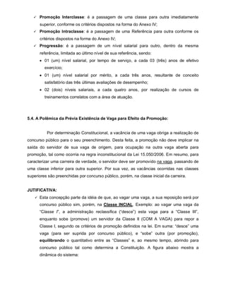  Promoção Interclasse: é a passagem de uma classe para outra imediatamente

      superior, conforme os critérios dispostos na forma do Anexo IV;
    Promoção Intraclasse: é a passagem de uma Referência para outra conforme os

      critérios dispostos na forma do Anexo IV;
    Progressão: é a passagem de um nível salarial para outro, dentro da mesma

      referência, limitada ao último nível de sua referência, sendo:
       01 (um) nível salarial, por tempo de serviço, a cada 03 (três) anos de efetivo
         exercício;
       01 (um) nível salarial por mérito, a cada três anos, resultante de conceito
         satisfatório das três últimas avaliações de desempenho;
       02 (dois) níveis salariais, a cada quatro anos, por realização de cursos de
         treinamentos correlatos com a área de atuação.




5.4. A Polêmica da Prévia Existência de Vaga para Efeito da Promoção:


          Por determinação Constitucional, a vacância de uma vaga obriga a realização de
concurso público para o seu preenchimento. Desta feita, a promoção não deve implicar na
saída do servidor de sua vaga de origem, para ocupação na outra vaga aberta para
promoção, tal como ocorria na regra inconstitucional da Lei 15.050/2006. Em resumo, para
caracterizar uma carreira de verdade, o servidor deve ser promovido na vaga, passando de
uma classe inferior para outra superior. Por sua vez, as vacâncias ocorridas nas classes
superiores são preenchidas por concurso público, porém, na classe inicial da carreira.


JUTIFICATIVA:
     Esta concepção parte da idéia de que, ao vagar uma vaga, a sua reposição será por

      concurso público sim, porém, na Classe INCIAL. Exemplo: ao vagar uma vaga da
      “Classe I”, a administração reclassifica (“desce”) esta vaga para a “Classe III”,
      enquanto sobe (promove) um servidor da Classe II (COM A VAGA) para repor a
      Classe I, segundo os critérios de promoção definidos na lei. Em suma: “desce” uma
      vaga (para ser suprida por concurso público), e “sobe” outra (por promoção),
      equilibrando o quantitativo entre as “Classes” e, ao mesmo tempo, abrindo para
      concurso público tal como determina a Constituição. A figura abaixo mostra a
      dinâmica do sistema:
 