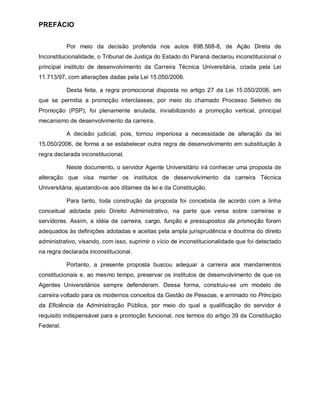PREFÁCIO


           Por meio da decisão proferida nos autos 698.568-8, de Ação Direta de
Inconstitucionalidade, o Tribunal de Justiça do Estado do Paraná declarou inconstitucional o
principal instituto de desenvolvimento da Carreira Técnica Universitária, criada pela Lei
11.713/97, com alterações dadas pela Lei 15.050/2006.

           Desta feita, a regra promocional disposta no artigo 27 da Lei 15.050/2006, em
que se permitia a promoção interclasses, por meio do chamado Processo Seletivo de
Promoção (PSP), foi plenamente anulada, inviabilizando a promoção vertical, principal
mecanismo de desenvolvimento da carreira.

           A decisão judicial, pois, tornou imperiosa a necessidade de alteração da lei
15.050/2006, de forma a se estabelecer outra regra de desenvolvimento em substituição à
regra declarada inconstitucional.

           Neste documento, o servidor Agente Universitário irá conhecer uma proposta de
alteração que visa manter os institutos de desenvolvimento da carreira Técnica
Universitária, ajustando-os aos ditames da lei e da Constituição.

           Para tanto, toda construção da proposta foi concebida de acordo com a linha
conceitual adotada pelo Direito Administrativo, na parte que versa sobre carreiras e
servidores. Assim, a idéia de carreira, cargo, função e pressupostos da promoção foram
adequados às definições adotadas e aceitas pela ampla jurisprudência e doutrina do direito
administrativo, visando, com isso, suprimir o vício de inconstitucionalidade que foi detectado
na regra declarada inconstitucional.

           Portanto, a presente proposta buscou adequar a carreira aos mandamentos
constitucionais e, ao mesmo tempo, preservar os institutos de desenvolvimento de que os
Agentes Universitários sempre defenderam. Dessa forma, construiu-se um modelo de
carreira voltado para os modernos conceitos da Gestão de Pessoas, e arrimado no Princípio
da Eficiência da Administração Pública, por meio do qual a qualificação do servidor é
requisito indispensável para a promoção funcional, nos termos do artigo 39 da Constituição
Federal.
 