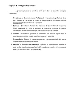 Capítulo 1: Princípios Norteadores:


          A presente proposta foi formulada tendo como base os seguintes princípios
norteadores:


    Prevalência do Desenvolvimento Profissional - O crescimento profissional deve
      ser a essência de todo o plano de carreira. O desenvolvimento salarial deve ser uma
      conseqüência do desenvolvimento profissional;

    Estímulo à Capacitação Permanente - As regras de desenvolvimento na carreira
      foram elaboradas de forma a estimular a capacitação contínua do Agente
      Universitário, levando em consideração toda a vida funcional do servidor;

    Isonomia - Garantia da igualdade de tratamento, por meio de regras claras e
      objetivas, com requisitos a todos acessíveis de maneira isonômica;

    Transparência - Fixação de regras que garantam a ampla publicidade dos atos e
      critérios de desenvolvimento na carreira;

    Respeito às Peculiaridades da Função – garantir as especificidades inerentes a
      cada função, respeitando a carga-horária diferenciada, os requisitos de ingresso e de
      exercício, as gratificações a ela inerentes, etc.
 