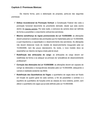 Capítulo 2: Premissas Básicas:


          Da mesma forma, para a elaboração da proposta, partiu-se das seguintes
premissas:


    Defesa incondicional da Promoção Vertical: a Constituição Federal não veda a
      promoção funcional decorrente do provimento derivado, desde que esta ocorra
      dentro da mesma carreira. Por esta razão, a estrutura da carreira deve ser definida
      de forma a possibilitar o crescimento vertical dos servidores;

    Máxima semelhança às regras promocionais da Lei 15.050/2006: as alterações
      devem preservar a essência das promoções que foi implantada pela Lei 15.050/2006,
      a qual impulsionou a capacitação e o desenvolvimento dos servidores. As alterações
      não devem distanciar muito do modelo de desenvolvimento inaugurado pela Lei
      15.050/2006, nem tão pouco desnaturá-lo. Ao revés, o novo modelo deve se
      assemelhar ao máximo da lógica criada pela lei atual;

    Redefinição das atribuições do cargo: as atribuições do cargo devem ser
      redefinidas de forma a se adequar ao princípio da “prevalência do desenvolvimento
      profissional”;

    Correção das distorções da Lei 15.050/2006: as alterações devem ser capazes de
      corrigir as distorções e incongruências deixadas pela Lei 15.050/2006, adequando a
      carreira à realidade existente nas IEES;

    Redefinição dos Quantitativos de Vagas: o quantitativo de vagas deve ser fixado
      em função do quadro geral de cada carreira, a fim de possibilitar o controle e o
      equilíbrio do quantitativo de funções entre as classes do novo sistema, porém, sem
      alterar o quantitativo de vagas que já está definido pela Lei 15.050/2006.
 