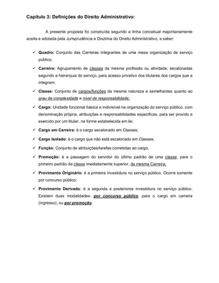 Capítulo 3: Definições do Direito Administrativo:


          A presente proposta foi construída segundo a linha conceitual majoritariamente
aceita e adotada pela Jurisprudência e Doutrina do Direito Administrativo, a saber:


    Quadro: Conjunto das Carreiras integrantes de uma mesa organização de serviço
      público;

    Carreira: Agrupamento de classes da mesma profissão ou atividade, escalonadas
      segundo a hierarquia do serviço, para acesso privativo dos titulares dos cargos que a
      integram;

    Classe: Conjunto de cargos/funções da mesma natureza e semelhantes quanto ao
      grau de complexidade e nível de responsabilidade;

    Cargo: Unidade funcional básica e indivisível na organização do serviço público, com
      denominação própria, atribuições e responsabilidades especificas, para ser provido e
      exercido por um titular, na forma estabelecida em lei;

    Cargo em Carreira: é o cargo escalonado em Classes;

    Cargo Isolado: é o cargo que não está escalonado em Classes;

    Função: Conjunto de atribuições/tarefas cometidas ao cargo;

    Promoção: é a passagem do servidor do último padrão de uma classe, para o
      primeiro padrão da classe imediatamente superior, da mesma Carreira;

    Provimento Originário: é a primeira investidura no serviço público. Ocorre somente
      por concurso público;

    Provimento Derivado: é a segunda e posteriores investidura no serviço público.
      Existem duas modalidades: por concurso público, para o cargo em carreira
      (ingresso), ou por promoção.
 