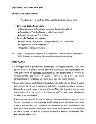 Capítulo 4: Estruturas (ANEXO I)


4.1. Criação de Duas Carreiras:


             A proposta prevê a existência de 02 (duas) carreiras, da seguinte forma:


    Carreira de Gestão Universitária:

          Cargo de denominação única de “Agente de Gestão Universitária”;

          Composta por “Funções Singulares e Multiocupacionais”;

          Requisito de Ingresso: Ensino Médio.

    Carreira Profissional Universitária:

          Cargos de denominação única de “Agente Profissional Universitário”;
          Composta por “Funções Singulares”;
          Requisito de Ingresso: Graduação.


OBS:   Funções Multiocupacionais: são aquelas que não determinam a formação específica (qualquer área).
       Funções Singulares: são aquelas que determinam a formação acadêmica específica.


JUSTIFICATIVA:

 A promoção via PSP, que implica na transposição para funções singulares, atual Classe
   I (Nível Superior), foi um dos maiores problemas na defesa da constitucionalidade, haja
   vista que se trata de profissões regulamentadas, com complexidade e requisitos de
   ingresso distintos das funções da Classe II (Ensino Médio), o que impossibilita
   conceituá-las como “funções de um mesmo cargo e de uma mesma carreira”.

 Sendo as funções da atual Classe I incompatíveis com as funções da Classe II, quanto
   aos requisitos de ingresso e natureza de atribuições, porquanto naquelas o ingresso é
   Graduação, enquanto nestas o ingresso é Ensino Médio, não é possível juntá-las numa
   única carreira, dizer que pertencem à “mesma carreira”, e muito menos classificá-las
   como sendo de “cargo único”.

 Separando o conjunto das funções em duas carreiras, agrupando cada qual com o seu
   idêntico requisito de ingresso e natureza de atribuições, tem-se cada função pertencente
   à sua própria carreira, com requisitos e complexidades comuns, possibilitando, para
   cada carreira, a promoção vertical, podendo-se, dessa forma, falar em “promoção dentro
   da mesma carreira”, tal como é o entendimento majoritário da Jurisprudência (Vide ADIN
   231 e Súmula 685 do STF).
 