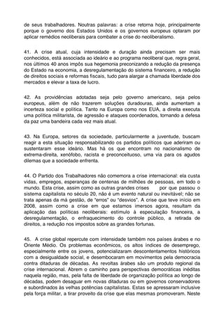 de seus trabalhadores. Noutras palavras: a crise retorna hoje, principalmente
porque o governo dos Estados Unidos e os governos europeus optaram por
aplicar remédios neoliberais para combater a crise do neoliberalismo.


41. A crise atual, cuja intensidade e duração ainda precisam ser mais
conhecidos, está associada ao ideário e ao programa neoliberal que, regra geral,
nos últimos 40 anos impôs sua hegemonia preconizando a redução da presença
do Estado na economia, a desregulamentação do sistema ﬁnanceiro, a redução
de direitos sociais e reformas ﬁscais, tudo para alargar a chamada liberdade dos
mercados e elevar a taxa de lucro.


42. As providências adotadas seja pelo governo americano, seja pelos
europeus, além de não trazerem soluções duradouras, ainda aumentam a
incerteza social e política. Tanto na Europa como nos EUA, a direita executa
uma política militarista, de agressão e ataques coordenados, tornando a defesa
da paz uma bandeira cada vez mais atual.


43. Na Europa, setores da sociedade, particularmente a juventude, buscam
reagir a esta situação responsabilizando os partidos políticos que aderiram ou
sustentaram esse ideário. Mas há os que encontram no nacionalismo de
extrema-direita, xenófobo, racista e preconceituoso, uma via para os agudos
dilemas que a sociedade enfrenta.


44. O Partido dos Trabalhadores não comemora a crise internacional: ela custa
vidas, empregos, esperanças de centenas de milhões de pessoas, em todo o
mundo. Esta crise, assim como as outras grandes crises      por que passou o
sistema capitalista no século 20, não é um evento natural ou inevitável; não se
trata apenas da má gestão, de “erros” ou “desvios”. A crise que teve início em
2008, assim como a crise em que estamos imersos agora, resultam da
aplicação das políticas neoliberais: estímulo à especulação ﬁnanceira, a
desregulamentação, o enfraquecimento do controle público, a retirada de
direitos, a redução nos impostos sobre as grandes fortunas.


45. A crise global repercute com intensidade também nos países árabes e no
Oriente Médio. Os problemas econômicos, os altos índices de desemprego,
especialmente entre os jovens, potencializaram descontentamentos históricos
com a desigualdade social, e desembocaram em movimentos pela democracia
contra ditaduras de décadas. As revoltas árabes são um produto regional da
crise internacional. Abrem o caminho para perspectivas democráticas inéditas
naquela região, mas, pela falta de liberdade de organização política ao longo de
décadas, podem desaguar em novas ditaduras ou em governos conservadores
e subordinados às velhas potências capitalistas. Estas se apressaram inclusive
pela força militar, a tirar proveito da crise que elas mesmas promoveram. Neste
 