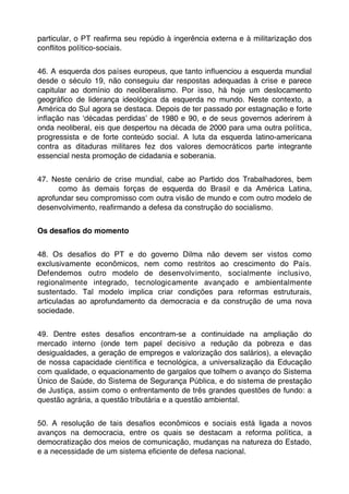 particular, o PT reaﬁrma seu repúdio à ingerência externa e à militarização dos
conﬂitos político-sociais.


46. A esquerda dos países europeus, que tanto inﬂuenciou a esquerda mundial
desde o século 19, não conseguiu dar respostas adequadas à crise e parece
capitular ao domínio do neoliberalismo. Por isso, há hoje um deslocamento
geográﬁco de liderança ideológica da esquerda no mundo. Neste contexto, a
América do Sul agora se destaca. Depois de ter passado por estagnação e forte
inﬂação nas ʻdécadas perdidasʼ de 1980 e 90, e de seus governos aderirem à
onda neoliberal, eis que despertou na década de 2000 para uma outra política,
progressista e de forte conteúdo social. A luta da esquerda latino-americana
contra as ditaduras militares fez dos valores democráticos parte integrante
essencial nesta promoção de cidadania e soberania.


47. Neste cenário de crise mundial, cabe ao Partido dos Trabalhadores, bem
      como às demais forças de esquerda do Brasil e da América Latina,
aprofundar seu compromisso com outra visão de mundo e com outro modelo de
desenvolvimento, reaﬁrmando a defesa da construção do socialismo.


Os desaﬁos do momento


48. Os desaﬁos do PT e do governo Dilma não devem ser vistos como
exclusivamente econômicos, nem como restritos ao crescimento do País.
Defendemos outro modelo de desenvolvimento, socialmente inclusivo,
regionalmente integrado, tecnologicamente avançado e ambientalmente
sustentado. Tal modelo implica criar condições para reformas estruturais,
articuladas ao aprofundamento da democracia e da construção de uma nova
sociedade.


49. Dentre estes desaﬁos encontram-se a continuidade na ampliação do
mercado interno (onde tem papel decisivo a redução da pobreza e das
desigualdades, a geração de empregos e valorização dos salários), a elevação
de nossa capacidade cientíﬁca e tecnológica, a universalização da Educação
com qualidade, o equacionamento de gargalos que tolhem o avanço do Sistema
Único de Saúde, do Sistema de Segurança Pública, e do sistema de prestação
de Justiça, assim como o enfrentamento de três grandes questões de fundo: a
questão agrária, a questão tributária e a questão ambiental.


50. A resolução de tais desaﬁos econômicos e sociais está ligada a novos
avanços na democracia, entre os quais se destacam a reforma política, a
democratização dos meios de comunicação, mudanças na natureza do Estado,
e a necessidade de um sistema eﬁciente de defesa nacional.
 
