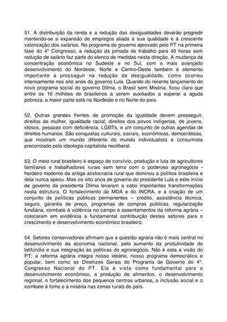 51. A distribuição da renda e a redução das desigualdades deverão progredir
mantendo-se a expansão de empregos aliada à sua qualidade e à crescente
valorização dos salários. No programa de governo aprovado pelo PT na primeira
fase do 4º Congresso, a redução da jornada de trabalho para 40 horas sem
redução de salário faz parte do elenco de medidas nesta direção. A mudança da
concentração econômica no Sudeste e no Sul, com o mais avançado
desenvolvimento do Nordeste, Norte e Centro-Oeste também é elemento
importante a prosseguir na redução da desigualdade, como ocorreu
intensamente nos oito anos do governo Lula. Quando do recente lançamento do
novo programa social do governo Dilma, o Brasil sem Miséria, ﬁcou claro que
entre os 16 milhões de brasileiros a serem auxiliados a superar a aguda
pobreza, a maior parte está no Nordeste e no Norte do país.


52. Outras grandes frentes de promoção da igualdade devem prosseguir:
direitos da mulher, igualdade racial, direitos dos povos indígenas, de jovens,
idosos, pessoas com deﬁciência, LGBTs, e um conjunto de outras agendas de
direitos humanos. São conquistas culturais, sociais, econômicas, democráticas,
que mostram um mundo diferente do mundo individualista e consumista
preconizado pela ideologia capitalista neoliberal.


53. O meio rural brasileiro é espaço de convívio, produção e luta de agricultores
familiares e trabalhadores rurais sem terra com o poderoso agronegócio -
herdeiro moderno da antiga aristocracia rural que dominou a política brasileira e
dela nunca apeou. Mas os oito anos de governo do presidente Lula e este início
de governo da presidenta Dilma levaram a cabo importantes transformações
nesta estrutura. O fortalecimento do MDA e do INCRA, e a criação de um
conjunto de políticas públicas permanentes – crédito, assistência técnica,
seguro, garantia de preço, programas de compras públicas, regularização
fundiária, combate à violência no campo e assentamentos da reforma agrária –
colocaram em evidência a fundamental contribuição destes setores para o
crescimento e desenvolvimento econômico brasileiro.


54. Setores conservadores aﬁrmam que a questão agrária não é mais central no
desenvolvimento da economia nacional, pelo aumento da produtividade do
latifúndio e sua integração às politicas do agronegócio. Não é esta a visão do
PT: a reforma agrária integra nosso ideário, nosso programa democrático e
popular, bem como as Diretrizes Gerais do Programa de Governo do 4º.
Congresso Nacional do PT. Ela é vista como fundamental para o
desenvolvimento econômico, a produção de alimentos, o desenvolvimento
regional, o fortalecimento dos pequenos centros urbanos, a inclusão social e o
combate à fome e à miséria nas zonas rurais do país.
 