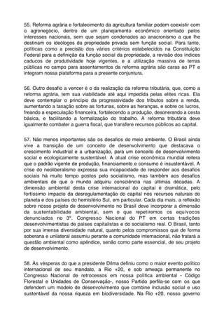 55. Reforma agrária e fortalecimento da agricultura familiar podem coexistir com
o agronegócio, dentro de um planejamento econômico orientado pelos
interesses nacionais, sem que sejam condenados ao anacronismo a que lhe
destinam os ideólogos da propriedade privada sem função social. Para tanto,
políticas como a precisão dos vários critérios estabelecidos na Constituição
Federal para a deﬁnição da função social da propriedade, a revisão dos índices
caducos de produtividade hoje vigentes, e a utilização massiva de terras
públicas no campo para assentamentos da reforma agrária são caras ao PT e
integram nossa plataforma para a presente conjuntura.


56. Outro desaﬁo a vencer é o da realização da reforma tributária, que, como a
reforma agrária, tem sua viabilidade até aqui impedida pelas elites ricas. Ela
deve contemplar o princípio da progressividade dos tributos sobre a renda,
aumentando a taxação sobre as fortunas, sobre as heranças, e sobre os lucros,
freando a especulação ﬁnanceira, fortalecendo a produção, desonerando a cesta
básica, e facilitando a formalização do trabalho. A reforma tributária deve
igualmente combater a guerra ﬁscal, que transfere recursos públicos ao capital.


57. Não menos importantes são os desaﬁos do meio ambiente. O Brasil ainda
vive a transição de um conceito de desenvolvimento que destacava o
crescimento industrial e a urbanização, para um conceito de desenvolvimento
social e ecologicamente sustentável. A atual crise econômica mundial reitera
que o padrão vigente de produção, ﬁnanciamento e consumo é insustentável. A
crise do neoliberalismo expressa sua incapacidade de responder aos desaﬁos
sociais há muito tempo postos pelo socialismo, mas também aos desaﬁos
ambientais de que o mundo adquiriu consciência nas últimas décadas. A
dimensão ambiental desta crise internacional do capital é dramática, pelo
fortíssimo impacto da desregulamentação do capital nos recursos naturais do
planeta e dos países do hemisfério Sul, em particular. Cada dia mais, a reﬂexão
sobre nosso projeto de desenvolvimento no Brasil deve incorporar a dimensão
da sustentabilidade ambiental, sem o que repetiremos os equívocos
denunciados no 3º. Congresso Nacional do PT em certas tradições
desenvolvimentistas de países capitalistas e do socialismo real. O Brasil, tanto
por sua imensa diversidade natural, quanto pelos compromissos que de forma
soberana e unilateral assumiu perante a comunidade internacional, não tratará a
questão ambiental como apêndice, senão como parte essencial, de seu projeto
de desenvolvimento.


58. Às vésperas do que a presidente Dilma deﬁniu como o maior evento político
internacional de seu mandato, a Rio +20, e sob ameaça permanente no
Congresso Nacional de retrocessos em nossa política ambiental - Código
Florestal e Unidades de Conservação-, nosso Partido perﬁla-se com os que
defendem um modelo de desenvolvimento que combine inclusão social e uso
sustentável da nossa riqueza em biodiversidade. Na Rio +20, nosso governo
 