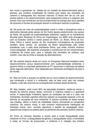 tem muito a apresentar na defesa de um modelo de desenvolvimento para o
planeta, que combine erradicação da miséria com baixa nas emissões de
carbono e salvaguarda dos recursos naturais. O Brasil tem de se unir aos
países pobres e em desenvolvimento, para cooperarem entre si e exigirem dos
países ricos que contribuam de forma proporcional ao estrago que seus padrões
de consumo e formas de produção ﬁzeram e continuam fazendo no planeta.


59. Do ponto de vista da sustentabilidade social é nítida a divergência entre a
alternativa liderada pelos países do Sul frente àquela predominante nos países
do Norte. Na questão da sustentabilidade ambiental, repetiu-se na Conferência
Mundial sobre Mudança do Clima em Copenhague, em 2009, esta divergência
com os Estados Unidos e outros países do Norte. Lá, Brasil, África do Sul,
Índia, China e outros países do Sul mostraram convergência de propostas
também neste campo. As posições do Brasil apresentadas pelo então
presidente Lula, e pela atual presidenta Dilma, que então ministra cheﬁava
nossa delegação, são bastante avançadas e constituíram-se em compromissos
unilaterais de nosso país, para a redução das emissões de carbono, que
contém, mas não se limita à redução do desmatamento.


60. Na recente disputa ainda em curso no Congresso Nacional brasileiro entre
desenvolvimento versus desenvolvimento com sustentabilidade ambiental, o
governo Dilma e a bancada parlamentar do PT assumiram a liderança da defesa
desta segunda alternativa, mais adequada aos interesses estratégicos do país e
do mundo.


61. Mas há muito a avançar no sentido de um novo modelo de desenvolvimento
que contemple o social e o ambiental, seja na área rural, seja nas nossas
cidades, onde são enormes as consequências funestas desta dicotomia.


62. Nas cidades, onde vivem 80% da população brasileira, impõe-se vencer o
desaﬁo da reforma urbana. Nelas, convivem a violência urbana e o apartheid
social. A especulação imobiliária agrava as condições de vida e o caos nas
metrópoles, tornando urgentes reformas radicais na ocupação espacial, a ﬁm de
eliminar as situações de risco ambiental. É preciso aumentar as áreas verdes
nas cidades, alterar a matriz da mobilidade urbana, priorizando os transportes
coletivos. Do mesmo modo, é vital construir massivamente habitações de
interesse social, sem, contudo reproduzir o padrão de segregação sócio-
espacial que empurra os pobres para as periferias dos grandes centros urbanos.


63. Entre os imensos desaﬁos a vencer está a brutal desigualdade ainda
existente no País: a desigualdade de gênero, a desigualdade racial, a homofobia
e todas as formas de preconceito, a violência e a violação dos direitos
 