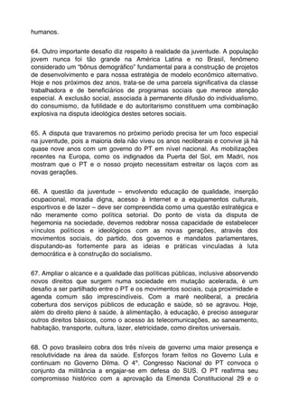 humanos.


64. Outro importante desaﬁo diz respeito à realidade da juventude. A população
jovem nunca foi tão grande na América Latina e no Brasil, fenômeno
considerado um “bônus demográﬁco” fundamental para a construção de projetos
de desenvolvimento e para nossa estratégia de modelo econômico alternativo.
Hoje e nos próximos dez anos, trata-se de uma parcela signiﬁcativa da classe
trabalhadora e de beneﬁciários de programas sociais que merece atenção
especial. A exclusão social, associada à permanente difusão do individualismo,
do consumismo, da futilidade e do autoritarismo constituem uma combinação
explosiva na disputa ideológica destes setores sociais.


65. A disputa que travaremos no próximo período precisa ter um foco especial
na juventude, pois a maioria dela não viveu os anos neoliberais e convive já há
quase nove anos com um governo do PT em nível nacional. As mobilizações
recentes na Europa, como os indignados da Puerta del Sol, em Madri, nos
mostram que o PT e o nosso projeto necessitam estreitar os laços com as
novas gerações.


66. A questão da juventude – envolvendo educação de qualidade, inserção
ocupacional, moradia digna, acesso à Internet e a equipamentos culturais,
esportivos e de lazer – deve ser compreendida como uma questão estratégica e
não meramente como política setorial. Do ponto de vista da disputa de
hegemonia na sociedade, devemos redobrar nossa capacidade de estabelecer
vínculos políticos e ideológicos com as novas gerações, através dos
movimentos sociais, do partido, dos governos e mandatos parlamentares,
disputando-as fortemente para as ideias e práticas vinculadas à luta
democrática e à construção do socialismo.


67. Ampliar o alcance e a qualidade das políticas públicas, inclusive absorvendo
novos direitos que surgem numa sociedade em mutação acelerada, é um
desaﬁo a ser partilhado entre o PT e os movimentos sociais, cuja proximidade e
agenda comum são imprescindíveis. Com a maré neoliberal, a precária
cobertura dos serviços públicos de educação e saúde, só se agravou. Hoje,
além do direito pleno à saúde, à alimentação, à educação, é preciso assegurar
outros direitos básicos, como o acesso às telecomunicações, ao saneamento,
habitação, transporte, cultura, lazer, eletricidade, como direitos universais.


68. O povo brasileiro cobra dos três níveis de governo uma maior presença e
resolutividade na área da saúde. Esforços foram feitos no Governo Lula e
continuam no Governo Dilma. O 4º. Congresso Nacional do PT convoca o
conjunto da militância a engajar-se em defesa do SUS. O PT reaﬁrma seu
compromisso histórico com a aprovação da Emenda Constitucional 29 e o
 