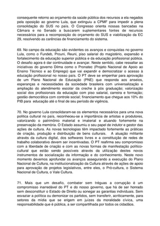 consequente retorno ao orçamento da saúde pública dos recursos a ela negados
pela oposição ao governo Lula, que extinguiu a CPMF para impedir a plena
consolidação do SUS no país. O Congresso orienta nossas bancadas na
Câmara e no Senado a buscarem suplementares fontes de recursos
necessários para a recomposição do orçamento do SUS e viabilização da EC
29, resolvendo as carências de ﬁnanciamento do sistema.


69. No campo da educação são evidentes os avanços e conquistas no governo
Lula, como o Fundeb, Prouni, Reuni, piso salarial do magistério, expansão e
fortalecimento da educação superior pública e da educação proﬁssional pública.
O desaﬁo agora é dar continuidade e avançar. Neste sentido, cabe ressaltar as
iniciativas do governo Dilma como o Pronatec (Projeto Nacional de Apoio ao
Ensino Técnico e ao Emprego) que vai expandir e democratizar o acesso à
educação proﬁssional no nosso país. O PT deve se empenhar para aprovação
de um Plano Nacional de Educação (PNE) que responda aos anseios,
esperanças e necessidades da sociedade brasileira com universalização e
ampliação do atendimento escolar da creche à pós graduação; valorização
social dos proﬁssionais da educação com piso salarial, carreira e formação;
gestão democrática com controle social; ﬁnanciamento que chegue aos 10% do
PIB para educação até o ﬁnal de seu período de vigência.


70. No governo Lula consolidaram-se os elementos necessários para uma nova
politica cultural no país, reconheceu-se a importância de artistas e produtores,
valorizando o patrimônio material e imaterial e atuando fortemente na
preservação da memória. O Estado assumiu o seu papel de indutor e gestor das
ações de cultura. As novas tecnologias têm impactado fortemente as práticas
de criação, produção e distribuição de bens culturais. A atuação militante
através da cultura digital, dos softwares livres e a constituição de redes de
trabalho colaborativo devem ser incentivadas. O PT reaﬁrma seu compromisso
com a liberdade de criação e com as novas formas de manifestação político-
cultural que estão sendo possíveis através da utilização destes novos
instrumentos de socialização da informação e do conhecimento. Neste novo
momento devemos aprofundar os avanços assegurando a execução do Plano
Nacional de Cultura, na institucionalização da Cultura através de ações de apoio
para aprovação de projetos legislativos, entre eles, o Pró-cultura, o Sistema
Nacional de Cultura, o Vale Cultura.
 
71. Mais que um desaﬁo, combater sem tréguas a corrupção é um
compromisso inarredável do PT e do nosso governo, que há de ser honrado
sem desconstituir o Estado de Direito ou sonegar as garantias individuais. Sem
esvaziar a política ou demonizar os partidos, sem transferir, acriticamente, para
setores da mídia que se erigem em juízes da moralidade cívica, uma
responsabilidade que é pública, a ser compartilhada por todos os cidadãos.
 