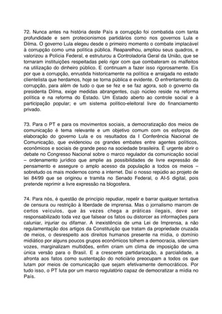72. Nunca antes na história deste País a corrupção foi combatida com tanta
profundidade e sem protecionismos partidários como nos governos Lula e
Dilma. O governo Lula elegeu desde o primeiro momento o combate implacável
à corrupção como uma política pública. Reaparelhou, ampliou seus quadros, e
valorizou a Polícia Federal, e estruturou a Controladoria Geral da União, que se
tornaram instituições respeitadas pelo rigor com que combateram os malfeitos
na utilização do dinheiro público. E continuam a fazer isso rigorosamente. Eis
por que a corrupção, enrustida historicamente na política e arraigada no estado
clientelista que herdamos, hoje se torna pública e evidente. O enfrentamento da
corrupção, para além de tudo o que se fez e se faz agora, sob o governo da
presidenta Dilma, exige medidas abrangentes, cujo núcleo reside na reforma
política e na reforma do Estado. Um Estado aberto ao controle social e à
participação popular; e um sistema político-eleitoral livre do ﬁnanciamento
privado.


73. Para o PT e para os movimentos sociais, a democratização dos meios de
comunicação é tema relevante e um objetivo comum com os esforços de
elaboração do governo Lula e os resultados da I Conferência Nacional de
Comunicação, que evidenciou os grandes embates entre agentes políticos,
econômicos e sociais de grande peso na sociedade brasileira. É urgente abrir o
debate no Congresso Nacional sobre o marco regulador da comunicação social
– ordenamento jurídico que amplie as possibilidades de livre expressão de
pensamento e assegure o amplo acesso da população a todos os meios –
sobretudo os mais modernos como a internet. Daí o nosso repúdio ao projeto de
lei 84/99 que se originou e tramita no Senado Federal, o AI-5 digital, pois
pretende reprimir a livre expressão na blogosfera.


74. Para nós, é questão de princípio repudiar, repelir e barrar qualquer tentativa
de censura ou restrição à liberdade de imprensa. Mas o jornalismo marrom de
certos veículos, que às vezes chega a práticas ilegais, deve ser
responsabilizado toda vez que falsear os fatos ou distorcer as informações para
caluniar, injuriar ou difamar. A inexistência de uma Lei de Imprensa, a não
regulamentação dos artigos da Constituição que tratam da propriedade cruzada
de meios, o desrespeito aos direitos humanos presente na mídia, o domínio
midiático por alguns poucos grupos econômicos tolhem a democracia, silenciam
vozes, marginalizam multidões, enﬁm criam um clima de imposição de uma
única versão para o Brasil. E a crescente partidarização, a parcialidade, a
afronta aos fatos como sustentação do noticiário preocupam a todos os que
lutam por meios de comunicação que sejam efetivamente democráticos. Por
tudo isso, o PT luta por um marco regulatório capaz de democratizar a mídia no
País.
 