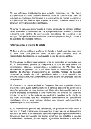 75. As reformas institucionais não estarão completas se não forem
acompanhadas da mais profunda democratização da comunicação. Além de
tudo isso, as mudanças tecnológicas e a convergência de mídias precisam ser
acompanhadas de medidas que ampliem o acesso, quebrem monopólios e
garantam efetiva pluralidade de conteúdos.


76. Ainda no campo da comunicação, é preciso aprofundar as políticas públicas
para a juventude, num contexto em que a própria noção de cidadania cultural se
redesenha num cenário de convergência tecnológica, de economia e de
serviços. Tais políticas devem voltar-se para a ampliação da fruição cultural e
da qualidade da educação no Brasil.


Reforma política e reforma do Estado


77. Sem a reforma política e a reforma do Estado, o Brasil enfrentará mais cedo
ou mais tarde uma profunda crise, causada pelo confronto entre as
necessidades da cidadania e a inadequação a elas do sistema político.


78. Em debate no Congresso Nacional, entre as propostas apresentadas pelo
PT, o ﬁnanciamento público de campanha e o voto em lista devem ser
considerados objetivos programáticos estratégicos do PT. Nas duas
experiências do governo Lula, o PT viveu todas as contradições, riscos e
desaﬁos do chamado presidencialismo de coalizão, herdado da transição
conservadora, através do qual o presidente eleito por voto majoritário em
primeiro ou segundo turno não tem formado uma maioria no Congresso Nacional
para governar.


79. Carecendo de maioria estável no Congresso Nacional, o presidencialismo
brasileiro se abre quase automaticamente à paralisia decisória de governo ou a
situações potenciais de crise institucional. Mais além desta problemática, é a
própria expressão democrática e auto-reformadora do princípio da soberania
popular, no sentido da formação de novos direitos cidadãos ou de criação de
leis mais avançadas que ﬁca fortemente comprometida ou parcialmente
neutralizada com o atual sistema eleitoral que distorce profundamente a
representação do povo brasileiro.


80. O ﬁnanciamento privado das campanhas, em particular do modo como é
exercido no Brasil, praticamente sem controle e em um país de tal desigualdade
estrutural de renda, é um verdadeiro atentado ao princípio republicano de que a
democracia deve ser baseada nos direitos simétricos dos cidadãos e cidadãs.
Trabalhadores, mulheres, pobres, negros, agricultores familiares e sem terra,
 