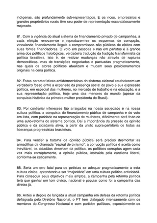 indígenas, são profundamente sub-representados. E os ricos, empresários e
grandes proprietários rurais têm seu poder de representação escandalosamente
majorado.


81. Com a vigência do atual sistema de ﬁnanciamento privado de campanhas, a
cada eleição renovam-se e reproduzem-se os esquemas de corrupção,
vinculando ﬁnanciamento ilegais a compromissos não públicos de eleitos com
suas fontes ﬁnanciadoras. O voto em pessoas e não em partidos é a grande
arma dos políticos ﬁsiológicos, verdadeira tradução da tradição transformista da
política brasileira, isto é, de realizar mudanças não através de rupturas
democráticas, mas de transições negociadas e pactuadas pragmaticamente,
nas quais os atores políticos atualizam e mudam seus posicionamentos
originais na cena política.


82. Estas características antidemocráticas do sistema eleitoral estabelecem um
verdadeiro fosso entre a expansão da presença social do povo e sua expressão
política, em especial das mulheres, no mercado de trabalho e na educação, e a
sua representação política, hoje uma das menores do mundo (apesar da
conquista histórica da primeira mulher presidenta do Brasil).


83. Por contrariar interesses tão arraigados na nossa sociedade e na nossa
cultura política, a conquista do ﬁnanciamento público de campanha e do voto
em lista, com paridade na representação de mulheres, diﬁcilmente será fruto de
uma auto-reforma do sistema político. Daí a importância da pressão da opinião
pública e da cidadania ativa, a partir da união supra-partidária de todas as
lideranças progressistas brasileiras.


84. Para vencer a batalha da opinião pública será preciso desmontar as
armadilhas da chamada “espiral de cinismo”: a corrupção política é aceita como
inevitável, os cidadãos desertam da política, os políticos corruptos agem cada
vez mais corruptamente, a opinião pública, instruída pela cantilena liberal,
conforma-se ceticamente.


85. Seria um erro fatal para os petistas se adequar pragmaticamente a esta
cultura cínica, aprendendo a ser “majoritário” em uma cultura política anticidadã.
Para conseguir seus objetivos mais amplos, a campanha pela reforma política
terá que ganhar um tom cívico, nacional e popular como foi a campanha das
diretas já.


86. Antes e depois de lançada a atual campanha em defesa da reforma política
deﬂagrada pelo Diretório Nacional, o PT tem dialogado intensamente com os
membros do Congresso Nacional e com partidos políticos, especialmente os
 
