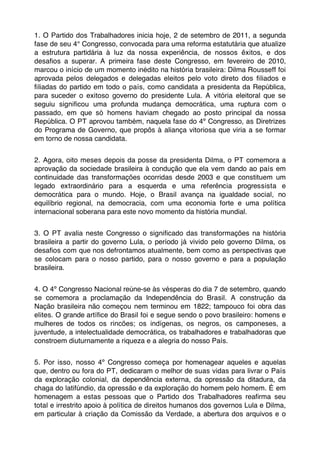 1. O Partido dos Trabalhadores inicia hoje, 2 de setembro de 2011, a segunda
fase de seu 4° Congresso, convocada para uma reforma estatutária que atualize
a estrutura partidária à luz da nossa experiência, de nossos êxitos, e dos
desaﬁos a superar. A primeira fase deste Congresso, em fevereiro de 2010,
marcou o início de um momento inédito na história brasileira: Dilma Rousseff foi
aprovada pelos delegados e delegadas eleitos pelo voto direto dos ﬁliados e
ﬁliadas do partido em todo o país, como candidata a presidenta da República,
para suceder o exitoso governo do presidente Lula. A vitória eleitoral que se
seguiu signiﬁcou uma profunda mudança democrática, uma ruptura com o
passado, em que só homens haviam chegado ao posto principal da nossa
República. O PT aprovou também, naquela fase do 4º Congresso, as Diretrizes
do Programa de Governo, que propôs à aliança vitoriosa que viria a se formar
em torno de nossa candidata.


2. Agora, oito meses depois da posse da presidenta Dilma, o PT comemora a
aprovação da sociedade brasileira à condução que ela vem dando ao país em
continuidade das transformações ocorridas desde 2003 e que constituem um
legado extraordinário para a esquerda e uma referência progressista e
democrática para o mundo. Hoje, o Brasil avança na igualdade social, no
equilíbrio regional, na democracia, com uma economia forte e uma política
internacional soberana para este novo momento da história mundial.


3. O PT avalia neste Congresso o signiﬁcado das transformações na história
brasileira a partir do governo Lula, o período já vivido pelo governo Dilma, os
desaﬁos com que nos defrontamos atualmente, bem como as perspectivas que
se colocam para o nosso partido, para o nosso governo e para a população
brasileira.


4. O 4º Congresso Nacional reúne-se às vésperas do dia 7 de setembro, quando
se comemora a proclamação da Independência do Brasil. A construção da
Nação brasileira não começou nem terminou em 1822; tampouco foi obra das
elites. O grande artíﬁce do Brasil foi e segue sendo o povo brasileiro: homens e
mulheres de todos os rincões; os indígenas, os negros, os camponeses, a
juventude, a intelectualidade democrática, os trabalhadores e trabalhadoras que
constroem diuturnamente a riqueza e a alegria do nosso País.


5. Por isso, nosso 4º Congresso começa por homenagear aqueles e aquelas
que, dentro ou fora do PT, dedicaram o melhor de suas vidas para livrar o País
da exploração colonial, da dependência externa, da opressão da ditadura, da
chaga do latifúndio, da opressão e da exploração do homem pelo homem. É em
homenagem a estas pessoas que o Partido dos Trabalhadores reaﬁrma seu
total e irrestrito apoio à política de direitos humanos dos governos Lula e Dilma,
em particular à criação da Comissão da Verdade, a abertura dos arquivos e o
 