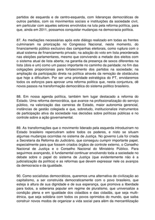 partidos de esquerda e de centro-esquerda, com lideranças democráticas de
outros partidos, com os movimentos sociais e instituições da sociedade civil,
em particular com aqueles setores envolvidos na luta pela reforma política, para
que, ainda em 2011, possamos conquistar mudanças na democracia política.


87. As mediações necessárias após este diálogo realizado em todas as frentes
culminaram na priorização no Congresso Nacional, neste momento, do
ﬁnanciamento público exclusivo das campanhas eleitorais, como ruptura com o
atual sistema de ﬁnanciamento privado; na adoção do voto em lista preordenada
nas eleições parlamentares, mesmo que convivendo a metade dos eleitos com
o sistema atual de lista aberta; na garantia da presença de sexos diferentes na
lista (dois e um) como um passo importante no caminho da paridade; no ﬁm das
coligações proporcionais para fortalecimento dos partidos na sociedade; na
ampliação da participação direta na política através da remoção de obstáculos
que hoje a diﬁcultam. Por ser uma prioridade estratégica do PT, envidaremos
todos os esforços para aprovar uma reforma politica que, nesta conjuntura, dê
novos passos na transformação democrática do sistema politico brasileiro.


88. Em nossa agenda política, também tem lugar destacado a reforma do
Estado. Uma reforma democrática, que avance na proﬁssionalização do serviço
público, na valorização das carreiras de Estado, maior autonomia gerencial,
instâncias de gestão colegiada e que, sobretudo, institucionalize instrumentos
de participação ativa da sociedade nas decisões sobre políticas públicas e no
controle sobre a ação governamental.


89. As transformações que o movimento liderado pela esquerda introduziram no
Estado brasileiro repercutiram sobre todos os poderes, e nisto se situam
algumas mudanças ocorridas no sistema de Justiça. No governo Lula foi criada
a Secretaria da Reforma do Judiciário, que conseguiu cumprir importante papel,
especialmente para que fossem criados órgãos de controle externo, o Conselho
Nacional de Justiça e o Conselho Nacional do Ministério Público. Para
seguirmos avançando, é fundamental continuar envolvendo toda a sociedade no
debate sobre o papel do sistema de Justiça (que evidentemente não é a
judicialização da política) e as reformas que devem expressar nele os avanços
da democracia e da igualdade.


90. Como socialistas democráticos, queremos uma alternativa de civilização ao
capitalismo, a ser construída democraticamente com o povo brasileiro, que
esteja à altura de sua dignidade e de sua esperança, que promova a liberdade
para todos, a soberania popular em regime de pluralismo, que universalize a
condição plena e em igualdade dos cidadãos e das cidadãs, que seja multi-
étnica, que seja solidária com todos os povos oprimidos do mundo, que saiba
construir novos modos de organizar a vida social para além da mercantilização
 