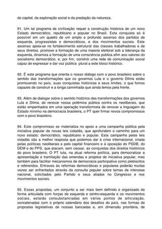 do capital, da exploração social e da predação da natureza.


91. Um tal programa de civilização requer a construção histórica de um novo
Estado democrático, republicano e popular no Brasil. Esta conquista só é
possível em um quadro de um amplo e profundo ascenso dos partidos de
esquerda, progressistas e democráticos, e dos movimentos sociais. Este
ascenso apoia-se no fortalecimento estrutural das classes trabalhadoras e de
seus direitos, promove a formação de uma maioria eleitoral sob a liderança da
esquerda, dinamiza a formação de uma consciência pública aﬁm aos valores do
socialismo democrático, e, por ﬁm, constrói uma rede de comunicação social
capaz de expressar e dar voz pública plural a este bloco histórico.


92. É este programa que orienta o nosso diálogo com o povo brasileiro sobre o
sentido das transformações que os governos Lula e o governo Dilma estão
promovendo no país, suas conquistas históricas e seus limites, o que fomos
capazes de construir e a longa caminhada que ainda temos pela frente.


93. Além de dialogar sobre o sentido histórico das transformações dos governos
Lula e Dilma, de renovar nossa polêmica pública contra os neoliberais, que
estão empenhados em uma operação transformista de renovar a linguagem do
Estado mínimo na democracia brasileira, o PT quer ﬁrmar novos compromissos
com o povo brasileiro.


94. Este compromisso se materializa no apoio a uma campanha pública pela
iniciativa popular de novas leis cidadãs, que aprofundem o caminho para um
novo estado: democrático, republicano e popular. Esta campanha pelas leis
cidadãs são a melhor resposta que podemos dar à crise internacional, criada
pelas políticas neoliberais e pelo capital ﬁnanceiro e à oposição do PSDB, do
DEM e do PPS, que atacam, sem cessar, as conquistas dos direitos históricos
do povo brasileiro. O PT luta, na atual reforma política, para democratizar a
apresentação e tramitação das emendas e projetos de iniciativa popular, mas
também para facilitar mecanismos de democracia participativa como plebiscitos
e referendos. Entraves às reformas democráticas e populares poderão muitas
vezes ser enfrentados através da consulta popular sobre temas de interesse
nacional, solicitados pelo Partido e seus aliados no Congresso e nos
movimentos sociais.


95. Essas propostas, um conjunto a ser mais bem deﬁnido e organizado de
forma articulada com forças de esquerda e centro-esquerda e os movimentos
sociais, estarão consubstanciadas em vários pontos de articulação,
concatenadas com o próprio calendário dos desaﬁos do país, nas formas de
propostas legislativas de nossas bancadas e, em dimensão prioritária, de
 