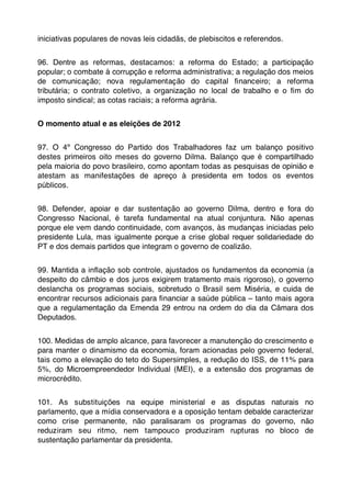iniciativas populares de novas leis cidadãs, de plebiscitos e referendos.


96. Dentre as reformas, destacamos: a reforma do Estado; a participação
popular; o combate à corrupção e reforma administrativa; a regulação dos meios
de comunicação; nova regulamentação do capital ﬁnanceiro; a reforma
tributária; o contrato coletivo, a organização no local de trabalho e o ﬁm do
imposto sindical; as cotas raciais; a reforma agrária.


O momento atual e as eleições de 2012


97. O 4º Congresso do Partido dos Trabalhadores faz um balanço positivo
destes primeiros oito meses do governo Dilma. Balanço que é compartilhado
pela maioria do povo brasileiro, como apontam todas as pesquisas de opinião e
atestam as manifestações de apreço à presidenta em todos os eventos
públicos.


98. Defender, apoiar e dar sustentação ao governo Dilma, dentro e fora do
Congresso Nacional, é tarefa fundamental na atual conjuntura. Não apenas
porque ele vem dando continuidade, com avanços, às mudanças iniciadas pelo
presidente Lula, mas igualmente porque a crise global requer solidariedade do
PT e dos demais partidos que integram o governo de coalizão.


99. Mantida a inﬂação sob controle, ajustados os fundamentos da economia (a
despeito do câmbio e dos juros exigirem tratamento mais rigoroso), o governo
deslancha os programas sociais, sobretudo o Brasil sem Miséria, e cuida de
encontrar recursos adicionais para ﬁnanciar a saúde pública – tanto mais agora
que a regulamentação da Emenda 29 entrou na ordem do dia da Câmara dos
Deputados.


100. Medidas de amplo alcance, para favorecer a manutenção do crescimento e
para manter o dinamismo da economia, foram acionadas pelo governo federal,
tais como a elevação do teto do Supersimples, a redução do ISS, de 11% para
5%, do Microempreendedor Individual (MEI), e a extensão dos programas de
microcrédito.


101. As substituições na equipe ministerial e as disputas naturais no
parlamento, que a mídia conservadora e a oposição tentam debalde caracterizar
como crise permanente, não paralisaram os programas do governo, não
reduziram seu ritmo, nem tampouco produziram rupturas no bloco de
sustentação parlamentar da presidenta.
 
