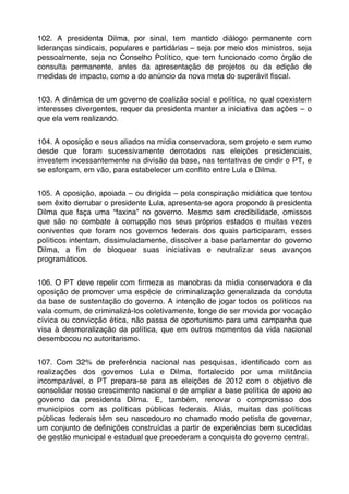 102. A presidenta Dilma, por sinal, tem mantido diálogo permanente com
lideranças sindicais, populares e partidárias – seja por meio dos ministros, seja
pessoalmente, seja no Conselho Político, que tem funcionado como órgão de
consulta permanente, antes da apresentação de projetos ou da edição de
medidas de impacto, como a do anúncio da nova meta do superávit ﬁscal.


103. A dinâmica de um governo de coalizão social e política, no qual coexistem
interesses divergentes, requer da presidenta manter a iniciativa das ações – o
que ela vem realizando.


104. A oposição e seus aliados na mídia conservadora, sem projeto e sem rumo
desde que foram sucessivamente derrotados nas eleições presidenciais,
investem incessantemente na divisão da base, nas tentativas de cindir o PT, e
se esforçam, em vão, para estabelecer um conﬂito entre Lula e Dilma.


105. A oposição, apoiada – ou dirigida – pela conspiração midiática que tentou
sem êxito derrubar o presidente Lula, apresenta-se agora propondo à presidenta
Dilma que faça uma “faxina” no governo. Mesmo sem credibilidade, omissos
que são no combate à corrupção nos seus próprios estados e muitas vezes
coniventes que foram nos governos federais dos quais participaram, esses
políticos intentam, dissimuladamente, dissolver a base parlamentar do governo
Dilma, a ﬁm de bloquear suas iniciativas e neutralizar seus avanços
programáticos.


106. O PT deve repelir com ﬁrmeza as manobras da mídia conservadora e da
oposição de promover uma espécie de criminalização generalizada da conduta
da base de sustentação do governo. A intenção de jogar todos os políticos na
vala comum, de criminalizá-los coletivamente, longe de ser movida por vocação
cívica ou convicção ética, não passa de oportunismo para uma campanha que
visa à desmoralização da política, que em outros momentos da vida nacional
desembocou no autoritarismo.


107. Com 32% de preferência nacional nas pesquisas, identiﬁcado com as
realizações dos governos Lula e Dilma, fortalecido por uma militância
incomparável, o PT prepara-se para as eleições de 2012 com o objetivo de
consolidar nosso crescimento nacional e de ampliar a base política de apoio ao
governo da presidenta Dilma. E, também, renovar o compromisso dos
municípios com as políticas públicas federais. Aliás, muitas das políticas
públicas federais têm seu nascedouro no chamado modo petista de governar,
um conjunto de deﬁnições construídas a partir de experiências bem sucedidas
de gestão municipal e estadual que precederam a conquista do governo central.
 