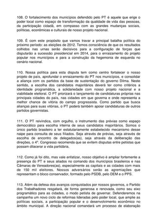 108. O fortalecimento dos municípios defendido pelo PT é aquele que erige o
poder local como espaço de transformação da qualidade de vida das pessoas,
da participação cidadã, em compasso com as grandes mudanças sociais,
políticas, econômicas e culturais de nosso projeto nacional.


109. É com este propósito que vamos travar a principal batalha política do
próximo período: as eleições de 2012. Temos consciência de que os resultados
colhidos nas urnas serão decisivos para a conﬁguração de forças que
disputarão a sucessão presidencial em 2014, para o enraizamento do projeto
popular nos municípios e para a construção da hegemonia de esquerda no
cenário nacional.


110. Nossa política para esta disputa tem como centro fortalecer o nosso
projeto de país, aprofundar o enraizamento do PT nos municípios, e consolidar
a aliança com os partidos da base de sustentação do governo Dilma. Neste
sentido, a escolha dos candidatos majoritários deverá ter como critérios a
identidade programática, a solidariedade com nosso projeto nacional e a
viabilidade eleitoral. O PT priorizará o lançamento de candidaturas próprias nas
principais cidades do país, nas cidades em que governa e onde representa a
melhor chance de vitória do campo progressista. Como partido que busca
alianças para suas vitórias, o PT poderá também apoiar candidaturas de outros
partidos governistas.


111. O PT reivindica, com orgulho, o instrumento das prévias como espaço
democrático para escolha interna de seus candidatos majoritários. Somos o
único partido brasileiro a ter estatutariamente estabelecido mecanismo desse
naipe para consulta de seus ﬁliados. Seja através de prévias, seja através de
escolha de encontro de delegados(as), seja através da deliberação das
direções, o 4º. Congresso recomenda que se evitem disputas entre petistas que
possam dilacerar a vida partidária.


112. Como já foi dito, mas vale enfatizar, nosso objetivo é ampliar fortemente a
presença do PT e seus aliados no comando dos municípios brasileiros e nas
Câmaras de Vereadores(as), especialmente as capitais e as cidades com mais
de 150 mil eleitores. Nossos adversários serão as agremiações que
representam o bloco conservador, formado pelo PSDB, pelo DEM e o PPS.


113. Além da defesa dos avanços conquistados por nossos governos, o Partido
dos Trabalhadores resgatará, de forma generosa e renovada, como seu eixo
programático para as cidades, o modo petista de governar. Defenderemos na
campanha um novo ciclo de reformas lideradas pelo poder local, que amplie as
políticas sociais, a participação popular e o desenvolvimento econômico no
âmbito municipal. A direção nacional comandará um processo de elaboração
 