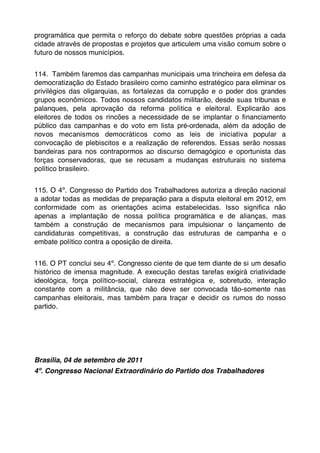 programática que permita o reforço do debate sobre questões próprias a cada
cidade através de propostas e projetos que articulem uma visão comum sobre o
futuro de nossos municípios.


114.  Também faremos das campanhas municipais uma trincheira em defesa da
democratização do Estado brasileiro como caminho estratégico para eliminar os
privilégios das oligarquias, as fortalezas da corrupção e o poder dos grandes
grupos econômicos. Todos nossos candidatos militarão, desde suas tribunas e
palanques, pela aprovação da reforma política e eleitoral. Explicarão aos
eleitores de todos os rincões a necessidade de se implantar o ﬁnanciamento
público das campanhas e do voto em lista pré-ordenada, além da adoção de
novos mecanismos democráticos como as leis de iniciativa popular a
convocação de plebiscitos e a realização de referendos. Essas serão nossas
bandeiras para nos contrapormos ao discurso demagógico e oportunista das
forças conservadoras, que se recusam a mudanças estruturais no sistema
político brasileiro.


115. O 4º. Congresso do Partido dos Trabalhadores autoriza a direção nacional
a adotar todas as medidas de preparação para a disputa eleitoral em 2012, em
conformidade com as orientações acima estabelecidas. Isso signiﬁca não
apenas a implantação de nossa política programática e de alianças, mas
também a construção de mecanismos para impulsionar o lançamento de
candidaturas competitivas, a construção das estruturas de campanha e o
embate político contra a oposição de direita.


116. O PT conclui seu 4º. Congresso ciente de que tem diante de si um desaﬁo
histórico de imensa magnitude. A execução destas tarefas exigirá criatividade
ideológica, força político-social, clareza estratégica e, sobretudo, interação
constante com a militância, que não deve ser convocada tão-somente nas
campanhas eleitorais, mas também para traçar e decidir os rumos do nosso
partido.




Brasília, 04 de setembro de 2011
4º. Congresso Nacional Extraordinário do Partido dos Trabalhadores
 
