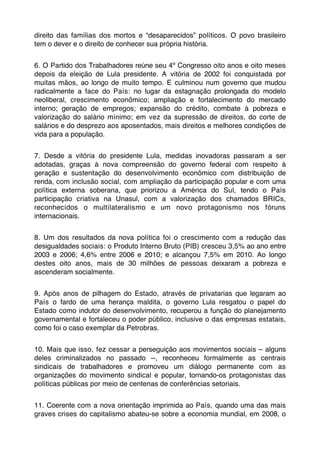 direito das famílias dos mortos e “desaparecidos” políticos. O povo brasileiro
tem o dever e o direito de conhecer sua própria história.


6. O Partido dos Trabalhadores reúne seu 4º Congresso oito anos e oito meses
depois da eleição de Lula presidente. A vitória de 2002 foi conquistada por
muitas mãos, ao longo de muito tempo. E culminou num governo que mudou
radicalmente a face do País: no lugar da estagnação prolongada do modelo
neoliberal, crescimento econômico; ampliação e fortalecimento do mercado
interno; geração de empregos; expansão do crédito, combate à pobreza e
valorização do salário mínimo; em vez da supressão de direitos, do corte de
salários e do desprezo aos aposentados, mais direitos e melhores condições de
vida para a população.


7. Desde a vitória do presidente Lula, medidas inovadoras passaram a ser
adotadas, graças à nova compreensão do governo federal com respeito à
geração e sustentação do desenvolvimento econômico com distribuição de
renda, com inclusão social, com ampliação da participação popular e com uma
política externa soberana, que priorizou a América do Sul, tendo o País
participação criativa na Unasul, com a valorização dos chamados BRICs,
reconhecidos o multilateralismo e um novo protagonismo nos fóruns
internacionais.


8. Um dos resultados da nova política foi o crescimento com a redução das
desigualdades sociais: o Produto Interno Bruto (PIB) cresceu 3,5% ao ano entre
2003 e 2006; 4,6% entre 2006 e 2010; e alcançou 7,5% em 2010. Ao longo
destes oito anos, mais de 30 milhões de pessoas deixaram a pobreza e
ascenderam socialmente.


9. Após anos de pilhagem do Estado, através de privatarias que legaram ao
País o fardo de uma herança maldita, o governo Lula resgatou o papel do
Estado como indutor do desenvolvimento, recuperou a função do planejamento
governamental e fortaleceu o poder público, inclusive o das empresas estatais,
como foi o caso exemplar da Petrobras.


10. Mais que isso, fez cessar a perseguição aos movimentos sociais – alguns
deles criminalizados no passado --, reconheceu formalmente as centrais
sindicais de trabalhadores e promoveu um diálogo permanente com as
organizações do movimento sindical e popular, tornando-os protagonistas das
políticas públicas por meio de centenas de conferências setoriais.


11. Coerente com a nova orientação imprimida ao País, quando uma das mais
graves crises do capitalismo abateu-se sobre a economia mundial, em 2008, o
 