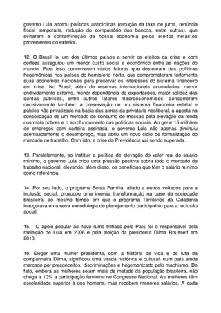governo Lula adotou políticas anticíclicas (redução da taxa de juros, renúncia
ﬁscal temporária, redução do compulsório dos bancos, entre outras), que
evitaram a contaminação da nossa economia pelos efeitos nefastos
provenientes do exterior.


12. O Brasil foi um dos últimos países a sentir os efeitos da crise e com
certeza assegurou um menor custo social e econômico entre as nações do
mundo. Para isso concorreram vários fatores que destoaram das políticas
hegemônicas nos países do hemisfério norte, que comprometeram fortemente
suas economias nacionais para preservar os interesses do sistema ﬁnanceiro
em crise. No Brasil, além de reservas internacionais acumuladas, menor
endividamento externo, menor dependência de exportações, maior solidez das
contas públicas, entre outros fatores macroeconômicos, concorreram
decisivamente também: a preservação de um sistema ﬁnanceiro estatal e
público não privatizado na bacia das almas da privataria neoliberal, a aposta na
consolidação de um mercado de consumo de massas pela elevação da renda
dos mais pobres e o aprofundamento das políticas sociais. Ao gerar 15 milhões
de empregos com carteira assinada, o governo Lula não apenas diminuiu
acentuadamente o desemprego, mas abriu um novo ciclo de formalização do
mercado de trabalho. Com isto, a crise da Previdência vai sendo superada.


13. Paralelamente, ao instituir a política de elevação do valor real do salário
mínimo, o governo Lula criou uma pressão positiva sobre todo o mercado de
trabalho nacional, elevando, além disso, os benefícios que têm o salário mínimo
como referência.


14. Por seu lado, o programa Bolsa Família, aliado a outros voltados para a
inclusão social, provocou uma imensa transformação na base da sociedade
brasileira, ao mesmo tempo em que o programa Territórios da Cidadania
inaugurava uma nova metodologia de planejamento participativo para a inclusão
social.


15. O apoio popular ao novo rumo trilhado pelo País foi o responsável pela
reeleição de Lula em 2006 e pela eleição da presidenta Dilma Rousseff em
2010.


16. Eleger uma mulher presidenta, com a história de vida e de luta da
companheira Dilma, signiﬁcou uma virada histórica e cultural, num país ainda
marcado por preconceitos, discriminações e hegemonizado pelo machismo. De
fato, embora as mulheres sejam mais de metade da população brasileira, não
chega a 10% a participação feminina no Congresso Nacional. As mulheres têm
escolaridade superior à dos homens, mas recebem menores salários. A cada
 