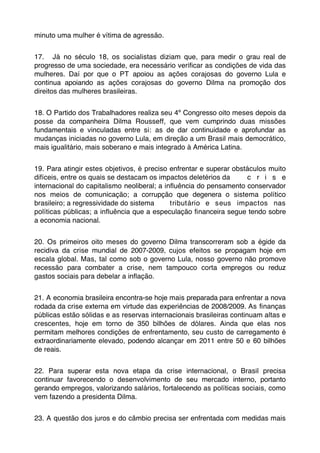 minuto uma mulher é vítima de agressão.


17. Já no século 18, os socialistas diziam que, para medir o grau real de
progresso de uma sociedade, era necessário veriﬁcar as condições de vida das
mulheres. Daí por que o PT apoiou as ações corajosas do governo Lula e
continua apoiando as ações corajosas do governo Dilma na promoção dos
direitos das mulheres brasileiras.


18. O Partido dos Trabalhadores realiza seu 4º Congresso oito meses depois da
posse da companheira Dilma Rousseff, que vem cumprindo duas missões
fundamentais e vinculadas entre si: as de dar continuidade e aprofundar as
mudanças iniciadas no governo Lula, em direção a um Brasil mais democrático,
mais igualitário, mais soberano e mais integrado à América Latina.


19. Para atingir estes objetivos, é preciso enfrentar e superar obstáculos muito
difíceis, entre os quais se destacam os impactos deletérios da      c r i s e
internacional do capitalismo neoliberal; a inﬂuência do pensamento conservador
nos meios de comunicação; a corrupção que degenera o sistema político
brasileiro; a regressividade do sistema      tributário e seus impactos nas
políticas públicas; a inﬂuência que a especulação ﬁnanceira segue tendo sobre
a economia nacional.


20. Os primeiros oito meses do governo Dilma transcorreram sob a égide da
recidiva da crise mundial de 2007-2009, cujos efeitos se propagam hoje em
escala global. Mas, tal como sob o governo Lula, nosso governo não promove
recessão para combater a crise, nem tampouco corta empregos ou reduz
gastos sociais para debelar a inﬂação.


21. A economia brasileira encontra-se hoje mais preparada para enfrentar a nova
rodada da crise externa em virtude das experiências de 2008/2009. As ﬁnanças
públicas estão sólidas e as reservas internacionais brasileiras continuam altas e
crescentes, hoje em torno de 350 bilhões de dólares. Ainda que elas nos
permitam melhores condições de enfrentamento, seu custo de carregamento é
extraordinariamente elevado, podendo alcançar em 2011 entre 50 e 60 bilhões
de reais.


22. Para superar esta nova etapa da crise internacional, o Brasil precisa
continuar favorecendo o desenvolvimento de seu mercado interno, portanto
gerando empregos, valorizando salários, fortalecendo as políticas sociais, como
vem fazendo a presidenta Dilma.


23. A questão dos juros e do câmbio precisa ser enfrentada com medidas mais
 