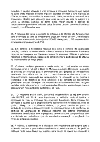ousadas. O câmbio elevado é uma ameaça à economia brasileira, que exigirá
no curto prazo medidas de forte impacto, capazes de frear o livre ingresso de
dólares, os quais, fantasiados de investimento direto, na verdade buscam lucros
ﬁnanceiros, obtidos pela diferença das taxas de juros do país de origem e a
Selic. A ameaça cambial se torna ainda maior devido à política de
“afrouxamento quantitativo” adotada pelos Estados Unidos, que vêm inundando
o mundo com dólares baratos.


24. A redução dos juros, o controle da inﬂação e do câmbio são fundamentais
para a elevação da taxa de investimento (hoje, em menos de 19%), em especial
para o crescimento da indústria (entre 2004-2010,enquanto o PIB cresceu 4,4%,
a indústria avançou apenas 2,9%).


25. Em paralelo à necessária redução dos juros e controle da valorização
cambial, continua na ordem do dia a busca de novos instrumentos ﬁnanceiros
capazes de incorporar as diferentes fontes de recursos públicas e privadas,
nacionais e internacionais, capazes de complementar a participação do BNDES
no ﬁnanciamento de longo prazo.


26. Continua também presente - ainda mais se consideradas as novas
demandas como o Pré-sal, a Copa do Mundo e os Jogos Olímpicos - o desaﬁo
da geração de recursos para o enfrentamento dos gargalos de infraestrutura
herdados das déc adas de baix o c res c iment o e des c as o c om o
desenvolvimento, sobretudo na infraestrutura, na educação e na ciência e
tecnologia; e os desaﬁos do meio ambiente e do combate ao aquecimento
global que - embora não sejam um problema exclusivamente brasileiro - exigem
medidas nacionais próprias e consideração das diferentes variáveis que visem a
assegurar um meio ambiente sustentável ao País.


27. O Programa Brasil Maior, que prevê investimentos de R$ 500 bilhões,
pelo BNDES, até 2014, deve impulsionar a indústria nacional facilitar a
agregação de valor à produção das empresas brasileiras. Sem prejuízo das
correções e ajustes que o próprio governo apontou serem necessárias, entre as
quais o diálogo com o movimento sindical, o programa constitui um passo no
sentido de favorecer o desenvolvimento do mercado interno e de aprofundar as
políticas de valorização da produção nacional. Os setores empresariais
diretamente beneﬁciados com o programa, devem assumir compromissos com
a sociedade, em particular no que diz respeito à manutenção ou ampliação dos
níveis de emprego e salário.


28. A ciência, a tecnologia e a inovação têm importância estratégica para a
soberania nacional e para o desenvolvimento econômico e social. As politicas
públicas nesta área devem ser usadas para elevar os níveis de educação e
 