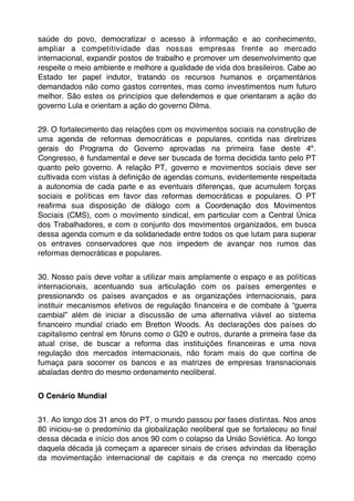 saúde do povo, democratizar o acesso à informação e ao conhecimento,
ampliar a competitividade das nossas empresas frente ao mercado
internacional, expandir postos de trabalho e promover um desenvolvimento que
respeite o meio ambiente e melhore a qualidade de vida dos brasileiros. Cabe ao
Estado ter papel indutor, tratando os recursos humanos e orçamentários
demandados não como gastos correntes, mas como investimentos num futuro
melhor. São estes os princípios que defendemos e que orientaram a ação do
governo Lula e orientam a ação do governo Dilma.


29. O fortalecimento das relações com os movimentos sociais na construção de
uma agenda de reformas democráticas e populares, contida nas diretrizes
gerais do Programa do Governo aprovadas na primeira fase deste 4º.
Congresso, é fundamental e deve ser buscada de forma decidida tanto pelo PT
quanto pelo governo. A relação PT, governo e movimentos sociais deve ser
cultivada com vistas à deﬁnição de agendas comuns, evidentemente respeitada
a autonomia de cada parte e as eventuais diferenças, que acumulem forças
sociais e políticas em favor das reformas democráticas e populares. O PT
reaﬁrma sua disposição de diálogo com a Coordenação dos Movimentos
Sociais (CMS), com o movimento sindical, em particular com a Central Única
dos Trabalhadores, e com o conjunto dos movimentos organizados, em busca
dessa agenda comum e da solidariedade entre todos os que lutam para superar
os entraves conservadores que nos impedem de avançar nos rumos das
reformas democráticas e populares.


30. Nosso país deve voltar a utilizar mais amplamente o espaço e as políticas
internacionais, acentuando sua articulação com os países emergentes e
pressionando os países avançados e as organizações internacionais, para
instituir mecanismos efetivos de regulação ﬁnanceira e de combate à “guerra
cambial” além de iniciar a discussão de uma alternativa viável ao sistema
ﬁnanceiro mundial criado em Bretton Woods. As declarações dos países do
capitalismo central em fóruns como o G20 e outros, durante a primeira fase da
atual crise, de buscar a reforma das instituições ﬁnanceiras e uma nova
regulação dos mercados internacionais, não foram mais do que cortina de
fumaça para socorrer os bancos e as matrizes de empresas transnacionais
abaladas dentro do mesmo ordenamento neoliberal.


O Cenário Mundial


31. Ao longo dos 31 anos do PT, o mundo passou por fases distintas. Nos anos
80 iniciou-se o predomínio da globalização neoliberal que se fortaleceu ao ﬁnal
dessa década e início dos anos 90 com o colapso da União Soviética. Ao longo
daquela década já começam a aparecer sinais de crises advindas da liberação
da movimentação internacional de capitais e da crença no mercado como
 