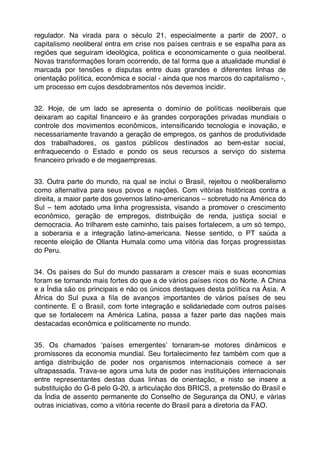 regulador. Na virada para o século 21, especialmente a partir de 2007, o
capitalismo neoliberal entra em crise nos países centrais e se espalha para as
regiões que seguiram ideológica, politica e economicamente o guia neoliberal.
Novas transformações foram ocorrendo, de tal forma que a atualidade mundial é
marcada por tensões e disputas entre duas grandes e diferentes linhas de
orientação política, econômica e social - ainda que nos marcos do capitalismo -,
um processo em cujos desdobramentos nós devemos incidir.


32. Hoje, de um lado se apresenta o domínio de políticas neoliberais que
deixaram ao capital ﬁnanceiro e às grandes corporações privadas mundiais o
controle dos movimentos econômicos, intensiﬁcando tecnologia e inovação, e
necessariamente travando a geração de empregos, os ganhos de produtividade
dos trabalhadores, os gastos públicos destinados ao bem-estar social,
enfraquecendo o Estado e pondo os seus recursos a serviço do sistema
ﬁnanceiro privado e de megaempresas.


33. Outra parte do mundo, na qual se inclui o Brasil, rejeitou o neoliberalismo
como alternativa para seus povos e nações. Com vitórias históricas contra a
direita, a maior parte dos governos latino-americanos – sobretudo na América do
Sul – tem adotado uma linha progressista, visando a promover o crescimento
econômico, geração de empregos, distribuição de renda, justiça social e
democracia. Ao trilharem este caminho, tais países fortalecem, a um só tempo,
a soberania e a integração latino-americana. Nesse sentido, o PT saúda a
recente eleição de Ollanta Humala como uma vitória das forças progressistas
do Peru.


34. Os países do Sul do mundo passaram a crescer mais e suas economias
foram se tornando mais fortes do que a de vários países ricos do Norte. A China
e a Índia são os principais e não os únicos destaques desta política na Ásia. A
África do Sul puxa a ﬁla de avanços importantes de vários países de seu
continente. E o Brasil, com forte integração e solidariedade com outros países
que se fortalecem na América Latina, passa a fazer parte das nações mais
destacadas econômica e politicamente no mundo.


35. Os chamados ʻpaíses emergentesʼ tornaram-se motores dinâmicos e
promissores da economia mundial. Seu fortalecimento fez também com que a
antiga distribuição de poder nos organismos internacionais comece a ser
ultrapassada. Trava-se agora uma luta de poder nas instituições internacionais
entre representantes destas duas linhas de orientação, e nisto se insere a
substituição do G-8 pelo G-20, a articulação dos BRICS, a pretensão do Brasil e
da Índia de assento permanente do Conselho de Segurança da ONU, e várias
outras iniciativas, como a vitória recente do Brasil para a diretoria da FAO.
 