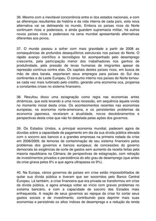 36. Mesmo com a inevitável concorrência entre si dos estados nacionais, e com
as diferenças resultantes da história e da vida interna de cada país, esta nova
alternativa vai se delineando no mundo. Embora os países ricos do Norte
continuem ricos e poderosos, e ainda guardem supremacia militar, há outros
novos países ricos e poderosos na cena mundial apresentando alternativas
diferentes aos povos.


37. O mundo passou a sofrer com mais gravidade a partir de 2008 as
consequências de profundos desequilíbrios estruturais nos países do Norte. O
rápido avanço cientíﬁco e tecnológico foi acompanhado pelo desemprego
crescente, pela participação menor dos trabalhadores nos ganhos de
produtividade, pela pressão de levas humanas de imigrantes apesar da
repressão contínua contra elas. Os capitais destes países ricos, em busca de
mão de obra barata, exportaram seus empregos para países do Sul dos
continentes e do Leste Europeu. O consumo interno nos países do Norte tornou-
se cada vez mais turbinado pelo crédito, gerando uma economia oca, propensa
a constantes crises no sistema ﬁnanceiro.


38. Resultou disso uma estagnação como regra nas economias antes
dinâmicas, que está levando a uma nova recessão, em sequência àquela vivida
no momento inicial desta crise. Os acontecimentos recentes nas economias
europeias, na economia norte-americana, e os persistentes problemas da
economia japonesa, revelaram a atualidade, novos desdobramentos e
perspectivas desta crise que não foi debelada pelas ações dos governos.


39. Os Estados Unidos, a principal economia mundial, padecem agora de
dúvidas sobre a capacidade de pagamento em dia da sua dívida pública elevada
com o socorro aos bancos e a grandes empresas na primeira rodada da crise
em 2008/2009; de temores de contaminação de seu sistema ﬁnanceiro pelos
problemas dos governos e bancos europeus; de concessões do governo
democrata às exigências de corte de gastos sem aumento da receita feitas pela
maioria republicana na Câmara; de perspectivas de estagnação, com retração
de investimentos privados e persistência do alto grau de desemprego (que antes
da crise girava pelos 6% e que agora ultrapassa os 9%).


40. Na Europa, vários governos de países em crise estão impossibilitados de
quitar sua dívida pública e tiveram que ser socorridos pelo Banco Central
Europeu. Lá também, a crise ﬁnanceira que era privada se transformou em crise
da dívida pública, e agora ameaça voltar ao início com graves problemas no
sistema bancário, e com a capacidade de socorro dos Estados mais
enfraquecida. A reação de seus governos ao repique da crise foi cortar seus
gastos sociais e de investimento, contribuindo para deprimir mais suas
economias e persistindo os altos índices de desemprego e a redução da renda
 