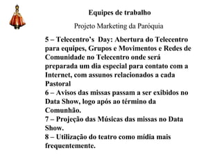 Equipes de trabalho Projeto Marketing da Paróquia 5 –   Telecentro’s  Day: Abertura do Telecentro para equipes, Grupos e Movimentos e Redes de Comunidade no Telecentro onde será preparada um dia especial para contato com a Internet, com assunos relacionados a cada Pastoral 6 – Avisos das missas passam a ser exibidos no Data Show, logo após ao término da Comunhão. 7 – Projeção das Músicas das missas no Data Show. 8 – Utilização do teatro como mídia mais frequentemente. 