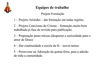 Equipes de trabalho Projeto Formação 1 – Projeto Aristídes – dar formação em todas regiões. 2 – Projeto Catecismo do Crisma – formação muito bem trabalhada já fase de revisão para publicação. 3 – Preparação paras missas (despertar a curiosidade para o amor de Deus) 4 – Dar continuidade a escola da fé – novos temas. 5 – Perseverar na Adoração da quinta-feira, para a adesão de toda a comunidade. 