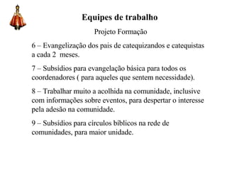 Equipes de trabalho Projeto Formação 6 – Evangelização dos pais de catequizandos e catequistas a cada 2  meses. 7 – Subsídios para evangelação básica para todos os coordenadores ( para aqueles que sentem necessidade). 8 – Trabalhar muito a acolhida na comunidade, inclusive com informações sobre eventos, para despertar o interesse pela adesão na comunidade. 9 – Subsídios para círculos bíblicos na rede de comunidades, para maior unidade.  