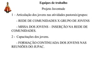 Equipes de trabalho Projeto Juventude 1 – Articulação dos jovens nas atividades pastorais/grupos: - REDE DE COMUNIDADES X GRUPO DE JOVENS - MISSA DOS JOVENS – INSERÇÃO NA REDE DE COMUNIDADES. 2 -  Capacitações dos jovens. - FORMAÇÃO CONTINUADA DOS JOVENS NAS REUNIÕES DO JUPAC.   