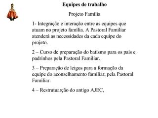 Equipes de trabalho Projeto Família 1- Integração e interação entre as equipes que atuam no projeto família. A Pastoral Familiar atenderá as necessidades da cada equipe do projeto. 2 – Curso de preparação do batismo para os pais e padrinhos pela Pastoral Familiar. 3 – Preparação de leigos para a formação da equipe do aconselhamento familiar, pela Pastoral Familiar. 4 – Restrutuarção do antigo AJEC, 