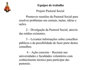 Equipes de trabalho Projeto Pastoral Social Promover reuniões da Pastoral Social para resolver problemas em comum, metas, idéias e ações. 2 – Divulgação da Pastoral Social, através das mídias existentes. 3 – Levantar informações sobre conselhos públicos e da possibilidade de fazer parte destes conselhos. 4 – Ação concreta – Recrutar nas universidades e faculdades voluntários com conhecimento técnico para participar das pastorais. 