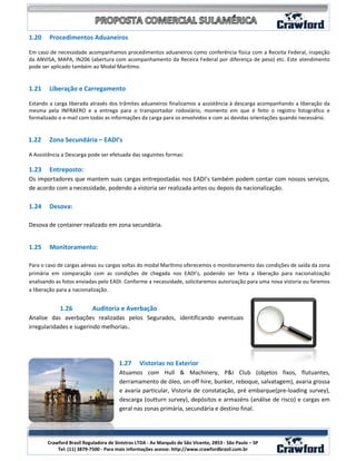1.20    Procedimentos Aduaneiros

Em caso de necessidade acompanhamos procedimentos aduaneiros como conferência física com a Receita Federal, inspeção
da ANVISA, MAPA, IN206 (abertura com acompanhamento da Receira Federal por diferença de peso) etc. Este atendimento
pode ser aplicado também ao Modal Marítimo.


1.21    Liberação e Carregamento

Estando a carga liberada através dos trâmites aduaneiros finalizamos a assistência à descarga acompanhando a liberação da
mesma pela INFRAERO e a entrega para o transportador rodoviário, momento em que é feito o registro fotográfico e
formalizado o e-mail com todas as informações da carga para os envolvidos e com as devidas orientações quando necessário.


1.22    Zona Secundária – EADI’s

A Assistência a Descarga pode ser efetuada das seguintes formas:

1.23    Entreposto:
Os importadores que mantem suas cargas entrepostadas nos EADI’s também podem contar com nossos serviços,
de acordo com a necessidade, podendo a vistoria ser realizada antes ou depois da nacionalização.

1.24    Desova:

Desova de container realizado em zona secundária.


1.25    Monitoramento:

Para o caso de cargas aéreas ou cargas soltas do modal Marítimo oferecemos o monitoramento das condições de saída da zona
primária em comparação com as condições de chegada nos EADI’s, podendo ser feita a liberação para nacionalização
analisando as fotos enviadas pelo EADI. Conforme a necessidade, solicitaremos autorização para uma nova vistoria ou faremos
a liberação para a nacionalização.


            1.26           Auditoria e Averbação
Analise das averbações realizadas pelos Segurados, identificando eventuais
irregularidades e sugerindo melhorias..




                                       1.27     Vistorias no Exterior
                                       Atuamos com Hull & Machinery, P&I Club (objetos fixos, flutuantes,
                                       derramamento de óleo, on-off hire, bunker, reboque, salvatagem), avaria grossa
                                       e avaria particular, Vistoria de constatação, pré embarque(pre-loading survey),
                                       descarga (outturn survey), depósitos e armazéns (análise de risco) e cargas em
                                       geral nas zonas primária, secundária e destino final.



                                                                                                               10
       Crawford Brasil Reguladora de Sinistros LTDA - Av Marquês de São Vicente, 2853 - São Paulo – SP
           Tel: (11) 3879-7500 - Para mais informações acesse: http://www.crawfordbrasil.com.br
 