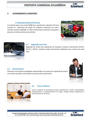 2       ATENDIMENTO A SINISTROS



            2.1 Rodoviário Nacional 24 Horas
A Crawford possui uma central 0800 para atendimento rodoviário 24 horas,
atuando no salvamento de cargas em acidentes rodoviários em todo o
território nacional. Agilidade é o fator essencial para minimizar os prejuízos e
preservar os interesses de nossos clientes.




                               2.2      Regulação Fast Track
                               Regulação de sinistro dos segmentos de transporte nacional, internacional, RCTR-C,
                               RCF-DC e RCTA-C mediante análise documental simplificada para sinistros de baixo
                               valor.




2.3     Ressarcimento
Possuímos uma equipe de advogados especializados em processo de regulação de sinistro
e do direito securitário, otimizando os processos de ressarcimento.




                                         2.4       Curso e Palestras

                                         Cursos e palestras de prevenção de danos, atendimento a sinistro, movimentação,
                                         armazenamento e acondicionamento de cargas, atuação pericial, diagnósticos e
                                         laudos técnicos, entre outras.




                                                                                                            11
       Crawford Brasil Reguladora de Sinistros LTDA - Av Marquês de São Vicente, 2853 - São Paulo – SP
           Tel: (11) 3879-7500 - Para mais informações acesse: http://www.crawfordbrasil.com.br
 