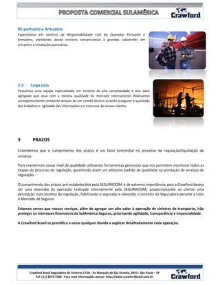 RC portuário e Armazéns
Especialistas em sinistros de Responsabilidade Civil do Operador Portuário e
Armazéns, atendendo desde sinistros convencionais à grandes catástrofes em
armazéns e instalações portuárias.




2.5     Large Loss
Possuímos uma equipe especializada em sinistros de alta complexidade e alto valor
agregado que atua com a mesma qualidade do mercado internacional. Realizamos
acompanhamento constante através de um comitê técnico visando assegurar a qualidade
dos trabalhos e agilidade das informações e o interesse de nossos clientes




3        PRAZOS

Entendemos que o cumprimento dos prazos é um fator primordial no processo de regulação/liquidação de
sinistros.

Para mantermos nosso nível de qualidade utilizamos ferramentas gerenciais que nos permitem monitorar todas as
etapas do processo de regulação, garantindo assim um altíssimo padrão de qualidade na prestação de serviços de
regulação.

O cumprimento dos prazos pré-estabelecidos pela SEGURADORA é de extrema importância, pois a Crawford deseja
ser uma extensão da operação realizada internamente pela SEGURADORA, proporcionando ao cliente uma
percepção mais positiva da regulação, fidelizando o segurado e elevando o conceito da Seguradora perante a todo
o Mercado de Seguros.

Estamos certos que nossos serviços, além de agregar um alto valor à operação de sinistros de transporte, irão
proteger os interesses financeiros da SulAmérica Seguros, priorizando agilidade, transparência e imparcialidade.

A Crawford Brasil se prontifica a sanar qualquer dúvida e explicar detalhadamente cada operação.




                                                                                                         12
       Crawford Brasil Reguladora de Sinistros LTDA - Av Marquês de São Vicente, 2853 - São Paulo – SP
           Tel: (11) 3879-7500 - Para mais informações acesse: http://www.crawfordbrasil.com.br
 