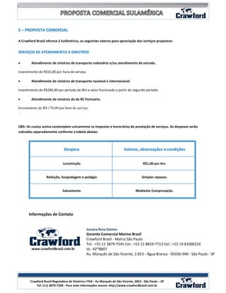 5 – PROPOSTA COMERCIAL

A Crawford Brasil oferece à SulAmérica, os seguintes valores para apreciação dos serviços propostos:


SERVIÇOS DE ATENDIMENTO A SINISTROS

•       Atendimento de sinistros de transporte rodoviário e/ou atendimento de estrada.

Investimento de R$55,00 por hora de serviço.

•       Atendimento de sinistros de transporte nacional e internacional.

Investimento de R$280,00 por período de 8hs e valor fracionado a partir do segundo período.

•       Atendimento de sinistros de de RC Portuário.

Investimento de R$ 170,00 por hora de serviço.
.


OBS: Os custos acima contemplam unicamente os impostos e honorários de prestação de serviços. As despesas serão
cobradas separadamente conforme a tabela abaixo:



                               Despesa                                   Valores, observações e condições


                              Locomoção                                                R$1,00 por km.


                  Refeição, hospedagem e pedágio                                      Simples repasse.


                              Salvamento                                         Mediante Comprovação.




      Informações de Contato


                                              Jussara Rosa Gomes
                                              Gerente Comercial Marine Brasil
                                              Crawford Brasil - Matriz São Paulo
                                              Tel.: +55 11 3879-7545 Cel.: +55 11 8829-7713 Cel.: +55 19 81000216
        www.crawfordbrasil.com.br             Id.: 42*8807
                                              Av. Marquês de São Vicente, 2.853 - Água Branca - 05036-040 - São Paulo - SP




                                                                                                            14
       Crawford Brasil Reguladora de Sinistros LTDA - Av Marquês de São Vicente, 2853 - São Paulo – SP
           Tel: (11) 3879-7500 - Para mais informações acesse: http://www.crawfordbrasil.com.br
 