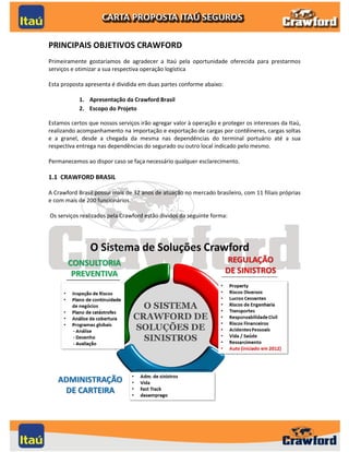 PRINCIPAIS OBJETIVOS CRAWFORD
Primeiramente gostaríamos de agradecer a Itaú pela oportunidade oferecida para prestarmos
serviços e otimizar a sua respectiva operação logística

Esta proposta apresenta é dividida em duas partes conforme abaixo:

           1. Apresentação da Crawford Brasil
           2. Escopo do Projeto

Estamos certos que nossos serviços irão agregar valor à operação e proteger os interesses da Itaú,
realizando acompanhamento na importação e exportação de cargas por contêineres, cargas soltas
e a granel, desde a chegada da mesma nas dependências do terminal portuário até a sua
respectiva entrega nas dependências do segurado ou outro local indicado pelo mesmo.

Permanecemos ao dispor caso se faça necessário qualquer esclarecimento.

1.1 CRAWFORD BRASIL

A Crawford Brasil possui mais de 32 anos de atuação no mercado brasileiro, com 11 filiais próprias
e com mais de 200 funcionários.

Os serviços realizados pela Crawford estão dividos da seguinte forma:




                                                                                                2
 