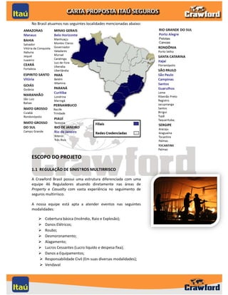No Brasil atuamos nas seguintes localidades mencionadas abaixo:




ESCOPO DO PROJETO

1.1 REGULAÇÃO DE SINISTROS MULTIRRISCO

A Crawford Brasil possui uma estrutura diferenciada com uma
equipe 46 Reguladores atuando diretamente nas áreas de
Property e Casualty com vasta experiência no seguimento de
seguros multirrisco.

A nossa equipe está apta a atender eventos nas seguintes
modalidades:

      Cobertura básica (Incêndio, Raio e Explosão);
      Danos Elétricos;
      Roubo;
      Desmoronamento;
      Alagamento;
      Lucros Cessantes (Lucro liquido e despesa fixa);
      Danos a Equipamentos;
      Responsabilidade Civil (Em suas diversas modalidades);
      Vendaval


                                                                  3
 
