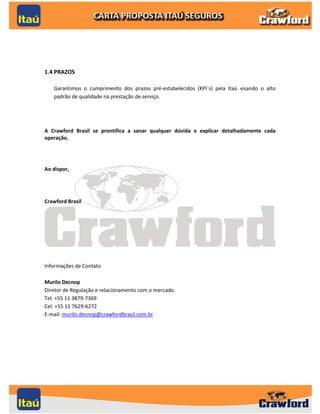1.4 PRAZOS

   Garantimos o cumprimento dos prazos pré-estabelecidos (KPI´s) pela Itaú visando o alto
   padrão de qualidade na prestação de serviço.




A Crawford Brasil se prontifica a sanar qualquer dúvida e explicar detalhadamente cada
operação.




Ao dispor,




Crawford Brasil




Informações de Contato

Murilo Decnop
Diretor de Regulação e relacionamento com o mercado.
Tel: +55 11 3879-7369
Cel: +55 11 7629-6272
E-mail: murilo.decnop@crawfordbrasil.com.br




                                                                                       5
 