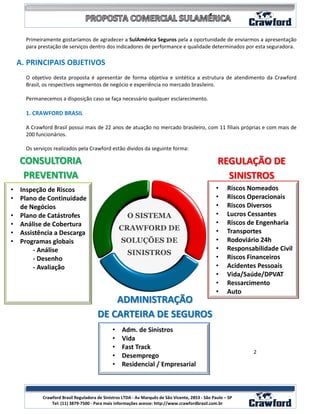 Primeiramente gostaríamos de agradecer a SulAmérica Seguros pela a oportunidade de enviarmos a apresentação
    para prestação de serviços dentro dos indicadores de performance e qualidade determinados por esta seguradora.

 A. PRINCIPAIS OBJETIVOS
    O objetivo desta proposta é apresentar de forma objetiva e sintética a estrutura de atendimento da Crawford
    Brasil, os respectivos segmentos de negócio e experiência no mercado brasileiro.

    Permanecemos a disposição caso se faça necessário qualquer esclarecimento.

    1. CRAWFORD BRASIL

    A Crawford Brasil possui mais de 22 anos de atuação no mercado brasileiro, com 11 filiais próprias e com mais de
    200 funcionários.

    Os serviços realizados pela Crawford estão dividos da seguinte forma:

  CONSULTORIA                                                                                     REGULAÇÃO DE
   PREVENTIVA                                                                                       SINISTROS
• Inspeção de Riscos                                                                             •     Riscos Nomeados
• Plano de Continuidade                                                                          •     Riscos Operacionais
  de Negócios                                                                                    •     Riscos Diversos
• Plano de Catástrofes                               O SISTEMA                                   •     Lucros Cessantes
• Análise de Cobertura                                                                           •     Riscos de Engenharia
                                                 CRAWFORD DE                                     •     Transportes
• Assistência a Descarga
• Programas globais                               SOLUÇÕES DE                                    •     Rodoviário 24h
      - Análise                                                                                  •     Responsabilidade Civil
                                                     SINISTROS
      - Desenho                                                                                  •     Riscos Financeiros
      - Avaliação                                                                                •     Acidentes Pessoais
                                                                                                 •     Vida/Saúde/DPVAT
                                                                                                 •     Ressarcimento
                                                                                                 •     Auto
                                          ADMINISTRAÇÃO
                                      DE CARTEIRA DE SEGUROS
                                             •    Adm. de Sinistros
                                             •    Vida
                                             •    Fast Track
                                                                                                               2
                                             •    Desemprego
                                             •    Residencial / Empresarial


                                                                                                                      2
           Crawford Brasil Reguladora de Sinistros LTDA - Av Marquês de São Vicente, 2853 - São Paulo – SP
               Tel: (11) 3879-7500 - Para mais informações acesse: http://www.crawfordbrasil.com.br
 