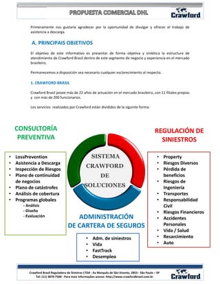 Primeramente nos gustaría agradecer por la oportunidad de divulgar y ofrecer el trabajo de
          asistencia a descarga.

          A. PRINCIPAIS OBJETIVOS
          El objetivo de este informativo es presentar de forma objetiva y sintética la estructura de
          atendimiento de Crawford Brasil dentro de este segmento de negocio y experiencia en el mercado
          brasileiro.

          Permanecemos a disposición sea necesario cualquier esclarecimiento al respecto.

          1. CRAWFORD BRASIL

          Crawford Brasil posee más de 22 años de actuación en el mercado brasileiro, con 11 filiales propias
          y con más de 200 funcionarios.

          Los servicios realizados por Crawford están divididos de la siguinte forma:




    CONSULTORÍA                                                                                     REGULACIÓN DE
     PREVENTIVA                                                                                       SINIESTROS

• LossPrevention                                      SISTEMA                                         • Property
• Asistencia a Descarga                                                                               • Riesgos Diversos
                                                  CRAWFORD
• Inspección de Riesgos                                                                               • Pérdida de
• Plano de continuidad                                      DE                                          beneficios
  de negocios                                                                                         • Riesgos de
• Plano de catástrofes                          SOLUCIONES                                              Ingeniería
• Análisis de cobertura                                                                               • Transportes
• Programas globales                                                                                  • Responsabilidad
      - Análisis                                                                                        Civil
      - Diseño                                                                                        • Riesgos Financieros
      - Evaluación                      ADMINISTRACIÓN                                                • Accidentes
                                     DE CARTERA DE SEGUROS                                              Personales
                                                                                                      • Vida / Salud
                                                  •    Adm. de siniestros                             • Resarcimiento
                                                  •    Vida                                           • Auto
                                                  •    FastTrack
                                                  •    Desempleo

                                                                                                                   2
         Crawford Brasil Reguladora de Sinistros LTDA - Av Marquês de São Vicente, 2853 - São Paulo – SP
             Tel: (11) 3879-7500 - Para mais informações acesse: http://www.crawfordbrasil.com.br
 