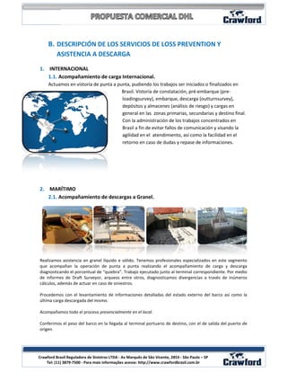 B. DESCRIPCIÓN DE LOS SERVICIOS DE LOSS PREVENTION Y
          ASISTENCIA A DESCARGA

1. INTERNACIONAL
   1.1. Acompañamiento de carga Internacional.
     Actuamos en vistoría de punta a punta, pudiendo los trabajos ser iniciados o finalizados en
                                       Brasil. Vistoría de constatación, pré-embarque (pre-
                                       loadingsurvey), embarque, descarga (outturnsurvey),
                                       depósitos y almacenes (análisis de riesgo) y cargas en
                                       general en las zonas primarias, secundarias y destino final.
                                       Con la administración de los trabajos concentrados en
                                       Brasil a fin de evitar fallos de comunicación y visando la
                                       agilidad en el atendimiento, así como la facilidad en el
                                       retorno en caso de dudas y repase de informaciones.




2. MARÍTIMO
   2.1. Acompañamiento de descargas a Granel.




Realizamos asistencia en granel líquido e sólido. Tenemos profesionales especializados en este segmento
que acompañan la operación de punta a punta realizando el acompañamiento de carga y descarga
diagnosticando el porcentual de “quiebra”. Trabajo ejecutado junto al terminal correspondiente. Por medio
de informes de Draft Surveyor, arqueos entre otros, diagnosticamos divergencias a través de inúmeros
cálculos, además de actuar en caso de siniestros.

Procedemos con el levantamiento de informaciones detalladas del estado externo del barco así como la
última carga descargada del mismo.

Acompañamos todo el proceso presencialmente en el local.

Conferimos el peso del barco en la llegada al terminal portuario de destino, con el de salida del puerto de
origen.



                                                                                                         4
Crawford Brasil Reguladora de Sinistros LTDA - Av Marquês de São Vicente, 2853 - São Paulo – SP
    Tel: (11) 3879-7500 - Para mais informações acesse: http://www.crawfordbrasil.com.br
 