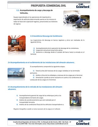 2.2. Acompañamiento de carga y descarga de
                Vehículos.

      Equipo especializado en las operaciones de importación y
      exportación de vehículos determinando averías en los mismos en
      todas las fases de la operación logística, preservando así el derecho
      de regreso.




                                  2.3 Assistência Descarga de Contêineres

                                  Las inspecciones de descarga en barcos regulares y otros son realizadas de la
                                  siguiente forma;


                                      1) Acompañamiento de la operación de descarga de los containeres.
                                      2) Inspección estructural visual retro-aérea.
                                      3) Asistencia a descarga desde el costado del barco hasta la entrada en el
                                  terminal.




2.4 Acompañamiento en el recibimiento de las instalaciones del almacén aduanero.

                                 El acompañamiento comprende las siguientes etapas:

                                     1) Vistoría antes del manoseo de las cargas recibidas en los terminales
                                 portuarios.
                                     2) Análisis crítica de los embalajes y manoseo de las cargas por el terminal.
                                     3) Orientación cuando se torne necesario en cuanto a las condiciones de
                                 conducción de las cargas en el terminal.



2.5 Acompañamiento de la retirada de las instalaciones del almacén
aduanero.


           1) Acompañamiento general de carga de los embarques junto a los
              transportadores terrestres de cargas.
           2) Análisis de acondicionamiento que será realizado por el
              transportador terrestre.
           3) Análisis de las condiciones físicas de los vehículos transportadores e;

      Registro fotográfico cuando se torne necesario de la carga en el vehículo




                                                                                                                     5
      Crawford Brasil Reguladora de Sinistros LTDA - Av Marquês de São Vicente, 2853 - São Paulo – SP
          Tel: (11) 3879-7500 - Para mais informações acesse: http://www.crawfordbrasil.com.br
 