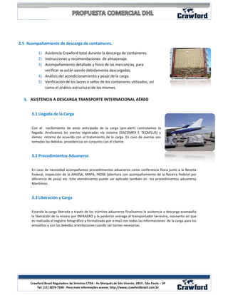 2.5 Acompañamiento de descarga de containeres.

          1) Asistencia Crawford total durante la descarga de containeres.
          2) Instrucciones y recomendaciones de almacenaje.
          3) Acompañamiento detallado y físico de las mercancías, para
             verificar se están siendo debidamente descargadas.
          4) Análisis del acondicionamiento y peaje de la carga.
          5) Verificación de los lacres e sellos de los containeres utilizados, así
             como el análisis estructural de los mismos.

  3. ASISTENCIA A DESCARGA TRANSPORTE INTERNACIONAL AÉREO


      3.1 Llegada de la Carga


      Con el recibimiento de aviso anticipado de la carga (pre-alert) controlamos la
      llegada. Analizamos las averías registradas vía sistema (SISCOMEX E TECAPLUS) y
      damos retorno de acuerdo con el tratamiento de la carga. En caso de averías son
      tomadas las debidas providencias en conjunto con el cliente.


      3.2 Procedimientos Aduaneros


      En caso de necesidad acompañamos procedimientos aduaneros como conferencia física junto a la Receita
      Federal, inspección de la ANVISA, MAPA, IN206 (abertura con acompañamiento de la Receira Federal por
      diferencia de peso) etc. Este atendimiento puede ser aplicado también en los procedimientos aduaneros
      Marítimos.


      3.3 Liberación y Carga


      Estando la carga liberada a través de los trámites aduaneros finalizamos la asistencia a descarga acompaña
      la liberación de la misma por INFRAERO y la posterior entrega al transportador terrestre, momento en que
      es realizado el registro fotográfico y formalizado por e-mail con todas las informaciones de la carga para los
      envueltos y con las debidas orientaciones cuando ser tornes necesarias.




                                                                                                                  6
     Crawford Brasil Reguladora de Sinistros LTDA - Av Marquês de São Vicente, 2853 - São Paulo – SP
         Tel: (11) 3879-7500 - Para mais informações acesse: http://www.crawfordbrasil.com.br
 