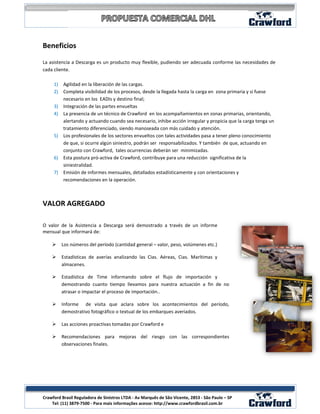 Beneficios

La asistencia a Descarga es un producto muy flexible, pudiendo ser adecuada conforme las necesidades de
cada cliente.

     1) Agilidad en la liberación de las cargas.
     2) Completa visibilidad de los procesos, desde la llegada hasta la carga en zona primaria y si fuese
        necesario en los EADIs y destino final;
     3) Integración de las partes envueltas
     4) La presencia de un técnico de Crawford en los acompañamientos en zonas primarias, orientando,
        alertando y actuando cuando sea necesario, inhibe acción irregular y propicia que la carga tenga un
        tratamiento diferenciado, siendo manoseada con más cuidado y atención.
     5) Los profesionales de los sectores envueltos con tales actividades pasa a tener pleno conocimiento
        de que, si ocurre algún siniestro, podrán ser responsabilizados. Y también de que, actuando en
        conjunto con Crawford, tales ocurrencias deberán ser minimizadas.
     6) Esta postura pró-activa de Crawford, contribuye para una reducción significativa de la
        siniestralidad.
     7) Emisión de informes mensuales, detallados estadísticamente y con orientaciones y
        recomendaciones en la operación.



VALOR AGREGADO

O valor de la Asistencia a Descarga será demostrado a través de un informe
mensual que informará de:

        Los números del período (cantidad general – valor, peso, volúmenes etc.)

        Estadísticas de averías analizando las Cias. Aéreas, Cias. Marítimas y
         almacenes.

        Estadística de Time informando sobre el flujo de importación y
         demostrando cuanto tiempo llevamos para nuestra actuación a fin de no
         atrasar o impactar el proceso de importación..

        Informe de visita que aclara sobre los acontecimientos del período,
         demostrativo fotográfico o textual de los embarques averiados.

        Las acciones proactivas tomadas por Crawford e

        Recomendaciones para mejoras del riesgo con las correspondientes
         observaciones finales.




                                                                                                          7
Crawford Brasil Reguladora de Sinistros LTDA - Av Marquês de São Vicente, 2853 - São Paulo – SP
    Tel: (11) 3879-7500 - Para mais informações acesse: http://www.crawfordbrasil.com.br
 